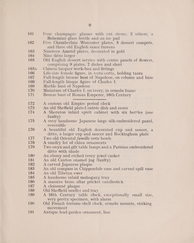 161 162 163 164 165 165A 166 167 168 169 170 b71 172 173 174 175 176 177 178 179 180 181 182 183 184 185 186 187 188 189 190 LOI 9 Four champagne glasses with cut stems, 2 others, a Bohemian glass bottle and an ice pail Five Chamberlain Worcester plates, 5 dessert compots, and three old English sauce tureens Nineteen Amstel plates, decorated in gold Nine ditto larger Old English dessert service with centre panels of flowers, comprising 9 plates, 7 dishes and slant Chinese lacquer work-box and fittings Lite-size female figure, in terra-cotta, holding tazza Full-length bronze bust of Napoleon, on column and base Full-length bisque figure of Charles I. Marble bust of Napoleon Miniature of Charles I. on ivory, in ormolu frame Bronze bust of Roman Emperor, 16th Century A curious old Empire period clock An old Sheffield plated entrée dish and cover A Sheraton inlaid spirit cabinet with six bottles (one faulty) A very handsome Japanese large silk-embroidered panel, reversible A beautiful old English decorated cup and saucer, a ditto, a larger cup and saucer and Rockingham plate Two old Oriental famille verte bowls A sundry lot of china ornaments Two onyx and gilt table lamps and a Parisian embroidered ditto with shade An ebony and etched ivory jewel casket An old Canton enamel jug {faulty) A carved Japanese plaque An old compass in Chippendale case and carved spill vase An old Tibetan ewer A handsome inlaid mahogany tray A massive brass altar pricket candlestick A cloisonné plaque Old Sheffield snuffer and tray A 16th Century table clock, exceptionally small size, very pretty specimen, with alarm Old French tortoise-shell clock, ormolu mounts, striking movement Antique lead garden ornament, lion