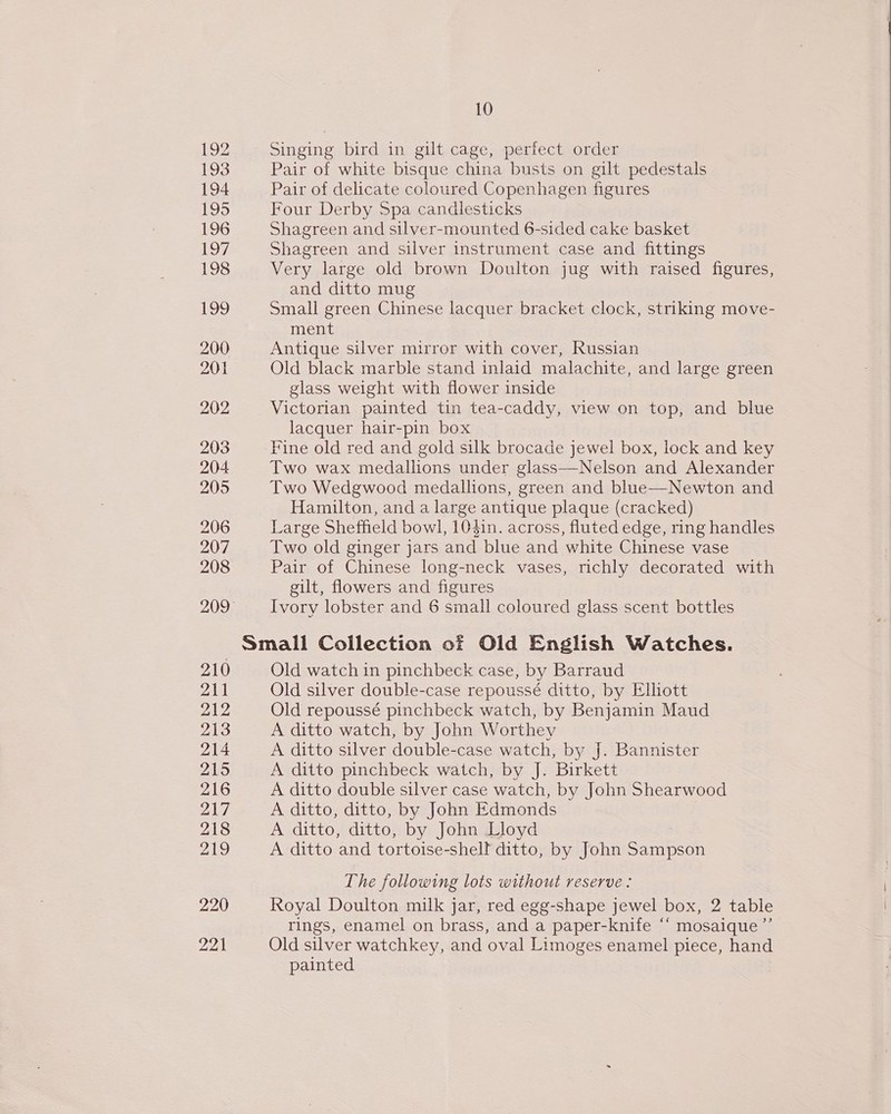 192 193 194 195 196 197 198 ihe] 200 201 202 203 204 205 206 207 208 209 210 211 212 213 214 215 216 ZAd 218 219 10 Singing bird in gilt cage, perfect order Pair of white bisque china busts on gilt pedestals Pair of delicate coloured Copenhagen figures Four Derby Spa candlesticks Shagreen and silver-mounted 6-sided cake basket Shagreen and silver instrument case and fittings Very large old brown Doulton jug with raised figures, and ditto mug Small green Chinese lacquer bracket clock, striking move- ment Antique silver mirror with cover, Russian Old black marble stand inlaid malachite, and large green glass weight with flower inside Victorian painted tin tea-caddy, view on top, and blue lacquer hair-pin box Fine old red and gold silk brocade jewel box, lock and key Two wax medallions under glass—Nelson and Alexander Two Wedgwood medallions, green and blue—Newton and Hamilton, and a large antique plaque (cracked) Large Sheffield bowl, 104in. across, fluted edge, ring handles Two old ginger jars and blue and white Chinese vase Pair of Chinese long-neck vases, richly decorated with gilt, flowers and figures Ivory lobster and 6 small coloured glass scent bottles Old watch in pinchbeck case, by Barraud Old silver double-case repoussé ditto, by Elliott Old repoussé pinchbeck watch, by Benjamin Maud A ditto watch, by John Worthey A ditto silver double-case watch, by J. Bannister A ditto pinchbeck watch, by J. Birkett A ditto double silver case watch, by John Shearwood A ditto, ditto, by John Edmonds A ditto, ditto, by John Lloyd A ditto and tortoise-shelf ditto, by John Sampson The following lots without reserve : Royal Doulton milk jar, red egg-shape jewel box, 2 table rings, enamel on brass, and a paper-knife “‘ mosaique”’ Old silver watchkey, and oval Limoges enamel piece, hand painted
