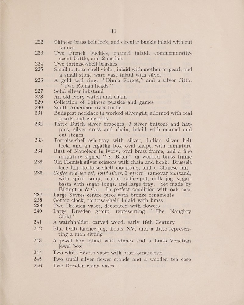 237 238 239 240 241 242 243 244 245 246 11 Chinese brass belt lock, and circular buckle inlaid with cut stones Two French buckles, enamel inlaid, commemorative scent-bottle, and 2 medals Two tortoise-shell brushes Small tortoise-shell violin, inlaid with mother-o’-pearl, and a small stone ware vase inlaid with silver A gold seal ring, “‘ Dinna Forget,’’ and a silver ditto, “Two Roman heads ” Solid silver inkstand An old ivory watch and chain Collection of Chinese puzzles and games South American river turtle Budapest necklace in worked silver gilt, adorned with real pearls and emeralds Three Dutch silver brooches, 3 silver buttons and hat- pins, silver cross and chain, inlaid with enamel and cut stones ; Tortoise-shell ash tray with silver, Indian silver belt lock, and an Agatha box, oval shape, with miniature Bust of Napoleon in ivory, oval brass frame, and a fine miniature signed “‘S. Brun,” in worked brass frame Old Flemish silver scissors with chain and hook, Brussels lace fan, tortoise-shell mounting, and a Chinese fan Coffee and tea set, solid silver, 6 pieces : samovar on.stand, with spirit lamp, teapot, coffee-pot, milk jug, sugar- basin with sugar tongs, and large tray. Set made by Elkington &amp; Co. In perfect condition with oak case Large Sévres centre piece with bronze ornaments Gothic clock, tortoise-shell, inlaid with brass Two Dresden vases, decorated with flowers Large Dresden group, representing “The Naughty Child” A watchholder, carved wood, early 18th Century Blue Delft faience jug, Louis XV, and a ditto represen- ting a man sitting A jewel box inlaid with stones and a brass Venetian jewel box Two white Sévres vases with brass ornaments Two small silver flower stands and a wooden tea case Two Dresden china vases