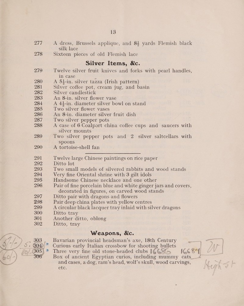 277 278 290 291 292 293 294 295 296 297 298 299 300 301 302 303 | 13 A dress, Brussels applique, and 84 yards Flemish black silk lace Sixteen pieces of old Flemish lace Silver Items, Nc. Twelve silver fruit knives and forks with pearl handles, in case A 54-in. silver tazza (Irish pattern) Silver coffee pot, cream jug, and basin Silver candlestick An 8-in. silver flower vase A 44-in. diameter silver bowl on stand Two silver flower vases An 8-in. diameter silver fruit dish Two silver pepper pots A case of 6 Coalport china coffee cups and saucers with silver mounts spoons A tortoise-shell fan Twelve large Chinese paintings on rice paper Ditto lot Two small models of silvered rabbits and wood stands Very fine Oriental shrine with 3 gilt idols Handsome Chinese necklace and one other Pair of fine porcelain blue and white ginger jars and covers, decorated in figures, on carved wood stands Ditto pair with dragons and flowers Pair deep china plates with yellow centres A circular black lacquer tray inlaid with silver dragons Ditto tray Another ditto, oblong Ditto, tray Weapons, &amp;c. Bavarian provincial headsman’s axe, 18th Century Curious early Italian crossbow for shooting bullets Box of ancient Egyptian curios, including mummy cats_ and cases, a dog, ram’s head, wolf’s skull, wood carvings, CEC. f