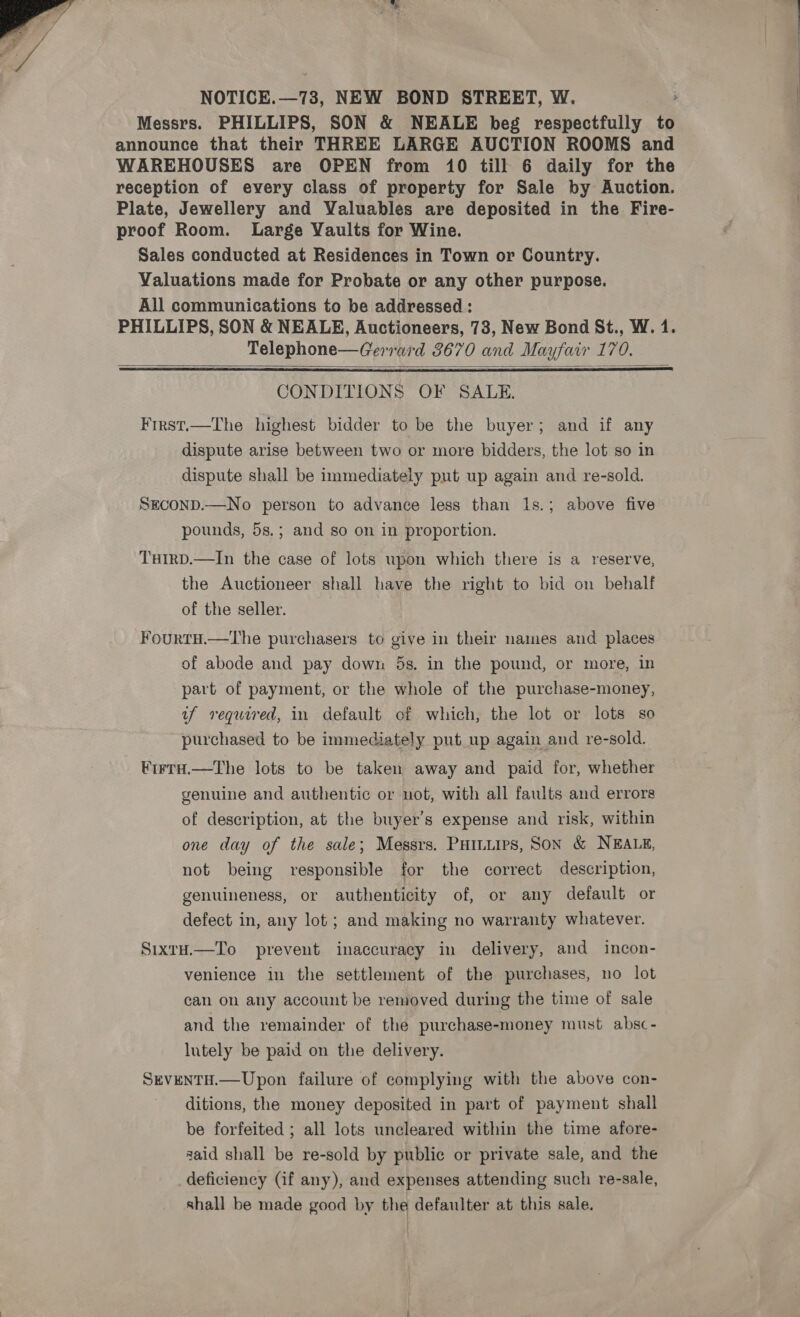  Messrs. PHILLIPS, SON &amp; NEALE beg respectfully to announce that their THREE LARGE AUCTION ROOMS and WAREHOUSES are OPEN from 10 till 6 daily for the reception of every class of property for Sale by Auction. Plate, Jewellery and Valuables are deposited in the Fire- proof Room. Large Vaults for Wine. Sales conducted at Residences in Town or Country. Valuations made for Probate or any other purpose. All communications to be addressed : Telephone—Gerrard 3670 and Mayfair 170.   CONDITIONS OF SALE. Frrst.—The highest bidder to be the buyer; and if any dispute arise between two or more bidders, the lot so in dispute shall be immediately put up again and re-sold. SECOND.—No person to advance less than l1s.; above five pounds, 5s.; and so on in proportion. Tuirp.—In the case of lots woon which there is a reserve, the Auctioneer shall have the right to bid on behalf of the seller. Fourtu.—The purchasers to give in their names and places of abode and pay down 5s. in the pound, or more, in part of payment, or the whole of the purchase-money, uf required, in default of which, the lot or lots so purchased to be immediately put up again and re-sold. ¥irra.—the lots to be taken away and paid for, whether genuine and authentic or not, with all faults and errors of description, at the buyer's expense and risk, within one day of the sale; Messrs. Puiuiips, Son &amp; NEALE, not being responsible for the correct description, genuineness, or authenticity of, or any default or defect in, any lot; and making no warranty whatever. SixtH.—To prevent inaccuracy in delivery, and incon- venience in the settlement of the purchases, no lot can on any account be removed during the time of sale and the remainder of the purchase-money must absc- lutely be paid on the delivery. SEVENTH.—Upon failure of complying with the above con- ditions, the money deposited in part of payment shall be forfeited ; all lots uncleared within the time afore- said shall be re-sold by public or private sale, and the deficiency (if any), and expenses attending such re-sale, shall be made good by the defaulter at this sale.  