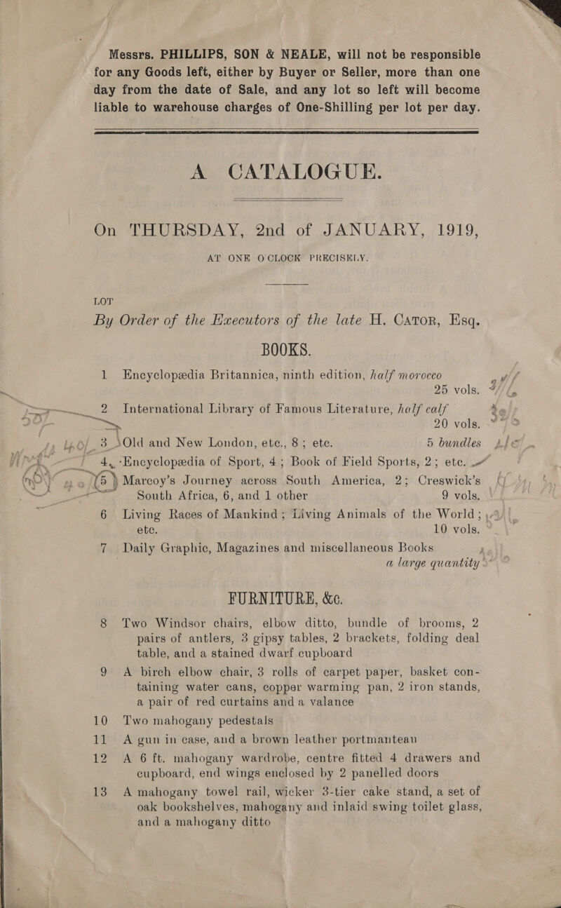 day from the date of Sale, and any lot so left will become   LOT A CATALOGUE.   1 Me. + 4s? BOOKS. Encyclopedia Britannica, ninth edition, half morocco International Library of Famous Literature, half calf 4 20 vols. * Old and New London, ete., 8; ete. 5 bundles Encyclopeedia of Sport, 4; Book of Field Sports, 2; ete. 6 South Africa, 6, and 1 other 9 vols, — | ete. 10 vols. © Daily Graphic, Magazines and miscellaneous Books | a large quantity. FURNITURE, &amp;e. Two Windsor chairs, elbow ditto, bundle of brooms, 2 pairs of antlers, 3 gipsy tables, 2 brackets, folding deal table, and a stained dwarf cupboard A birch elbow chair, 3 rolls of carpet paper, basket con- taining water cans, copper warming pan, 2 iron stands, a pair of red curtains and a valance Two mahogany pedestals A gun in case, and a brown leather portmanteau A 6 ft. mahogany wardrobe, centre fitted 4 drawers and A mahogany towel rail, wicker 3-tier cake stand, a set of oak bookshelves, mahogany and inlaid swing toilet glass, and a mahogany ditto 