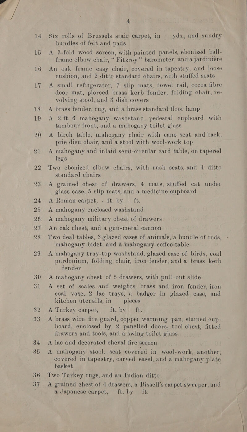36 + Six rolls of Brussels stair carpet, in yds., and sundry bundles of felt and pads A 3-fold wood screen, with painted panels, ebonized ball- An oak frame easy chair, covered in tapestry, and loose cushion, and 2 ditto standard chairs, with stuffed seats A small refrigerator, 7 slip mats, towel rail, cocoa fibre door mat, pierced brass kerb fender, folding chair, re- volving stool, and 3 dish covers A brass fender, rug, and a brass standard floor lamp A 2ft.6 mahogany washstand, pedestal cupboard with A birch table, mahogany chair with cane seat and back, prie dieu chair, and a stool with wool-work top A mahogany and inlaid semi-circular card table, on tapered legs Two ebonized elbow chairs, with rush seats, and 4 ditto standard chairs A grained chest of drawers, 4 mats, stuffed cat under glass case, 5 slip mats, and a medicine eupboard A Roman carpet, - ft. by ft. A mahogany enclosed washstand A mahogany military chest of drawers An oak chest, and a gun-metal cannon Two deal tables, 3 glazed cases of animals, a bundle of rods, mahogany bidet, and a mahogany coffee table A mahogany tray-top washstand, glazed case of birds, coal purdonium, folding chair, iron fender, and a brass kerb fender A mahogany chest of 5 drawers, with pull-out slide A set of scales and weights, brass and iron fender, iron coal vase, 2 lac trays, a badger in glazed case, and kitchen utensils, in pieces A Turkey carpet, ft. by. ft. A brass wire fire guard, copper warming pan, stained cup- board, enclosed by 2 panelled doors, tool chest, fitted drawers and tools, and a swing toilet glass A lae and decorated cheval fire screen A mahogany stool, seat covered in wool-work, another, covered in tapestry, carved easel, and a mahogany plate basket Two Turkey rugs, and an Indian ditto a Japanese carpet, ft. by ft.  