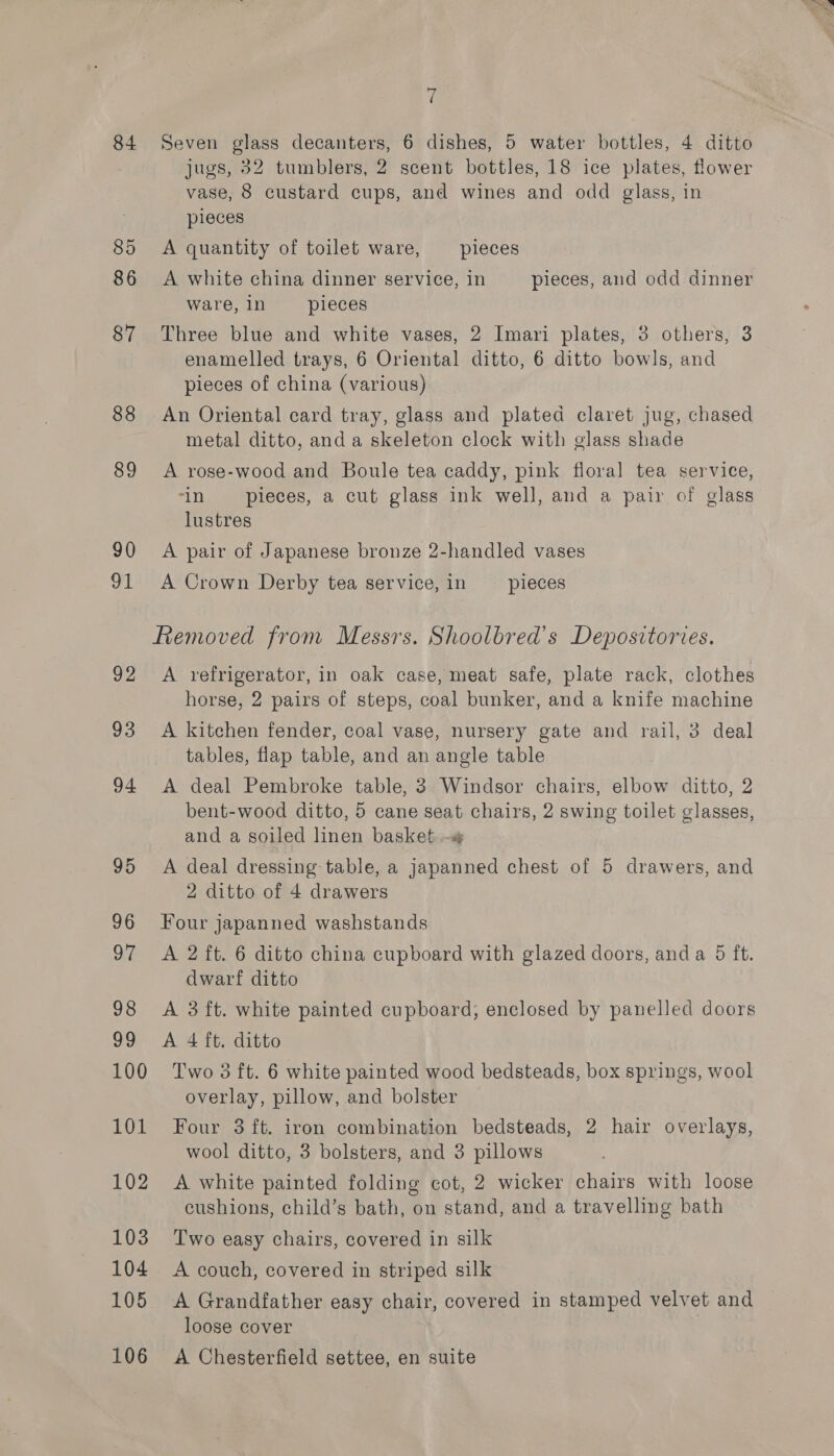 84 85 86 87 88 89 90 91 92 93 94 95 96 OG 98 oy 100 101 102 103 104 105 106 a Seven glass decanters, 6 dishes, 5 water bottles, 4 ditto jugs, 32 tumblers, 2 scent bottles, 18 ice plates, flower vase, 8 custard cups, and wines and odd glass, in pieces A quantity of toilet ware, pieces A white china dinner service, in pieces, and odd dinner ware,in _—ipieces Three blue and white vases, 2 Imari plates, 3 others, 3 enamelled trays, 6 Oriental ditto, 6 ditto bowls, and pieces of china (various) An Oriental card tray, glass and plated claret jug, chased metal ditto, and a skeleton clock with glass shade A rose-wood and Boule tea caddy, pink floral tea service, in -—s pieces, a cut glass ink well, and a pair of glass lustres A pair of Japanese bronze 2-handled vases A Crown Derby tea service, in pieces Removed from Messrs. Shoolbred’s Depositories. A refrigerator, in oak case, meat safe, plate rack, clothes horse, 2 pairs of steps, coal bunker, and a knife machine A kitchen fender, coal vase, nursery gate and rail, 3 deal tables, flap table, and an angle table A deal Pembroke table, 3 Windsor chairs, elbow ditto, 2 bent-wood ditto, 5 cane seat chairs, 2 swing toilet glasses, and a soiled linen basket -s A deal dressing table, a japanned chest of 5 drawers, and 2 ditto of 4 drawers Four japanned washstands A 2 ft. 6 ditto china cupboard with glazed doors, anda 5 ft. dwarf ditto A 3 ft. white painted cupboard; enclosed by panelled doors A 4 ft. ditto Two 3 ft. 6 white painted wood bedsteads, box springs, wool overlay, pillow, and bolster Four 3 ft. iron combination bedsteads, 2 hair overlays, wool ditto, 3 bolsters, and 3 pillows A white painted folding cot, 2 wicker chairs with loose cushions, child’s bath, on stand, and a travelling bath Two easy chairs, covered in silk A couch, covered in striped silk A Grandfather easy chair, covered in stamped velvet and loose cover A Chesterfield settee, en suite