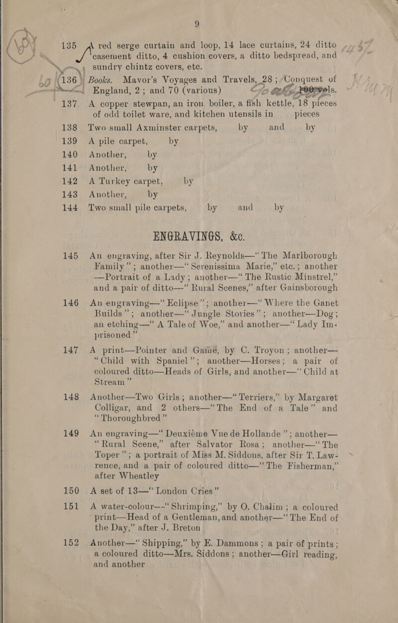  (136 &gt; 138 139 140 141 142 143 144 145 146 147 148 149 150 151 152 9 ‘casement ditto, 4 cushion covers, a ditto bedspread, and sundry ore covers, ete. _ Books. England, 2 ; A copper a Se an iron boiler, a fish kettle, ie pieces of odd toilet ware, and kitchen utensils in pieces and by JER at ae 70 (various) G re fet  Two small Axminster carpets, by A pile carpet, by Another, by Another, by A Turkey carpet, by Another, by Two small pile carpets, by and by ENGRAVINGS, &amp;c. An engraving, after Sir J. Reynolds—“ The Marlborough Family’; another—‘“Serenissima Marie,” etc.; another —Portrait of a Lady; another—*“ The Rustic Minstrel,” and a pair of ditto—“ Rural Scenes,’ after Gainsborough Builds”; another—‘“ Jungle Stovies” an etching—‘ A Tale of Woe,” prisoned ” ; another—Dog ; and another—* Lady Im- A print——Pointer and Game, by C. Troyon; another— “Child with Spaniel”; another—Horses; a pair of coloured ditto—Heads of Girls, and another—‘‘ Child at Stream ” Another—TIwo Girls; another—*“ Terriers,” by Margaret Colligar, and 2 others—“The End of a Tale” and “ Thoroughbred ” An engraving—“ Deuxieme Vue de Hollande ” ; another— “Rural Scene,’ after Salvator Rosa; another—‘ The Toper ’; a portrait of Miss M. Siddons, after Sir T, Law- rence, and a pair of coloured ditto—“‘ The Fisherman,” after Wheatley A set of 183—* London Cries” A water-colour—-“ Shrimping,” by O. Chalim ; a coloured ' print—Head of a Gentleman, and another—‘ The End of the Day,” after J. Breton Another—“ Shipping,” by E. Dammons ; a pair of prints ; a coloured ditto—Mrs. Siddons ; another—Girl reading, and another