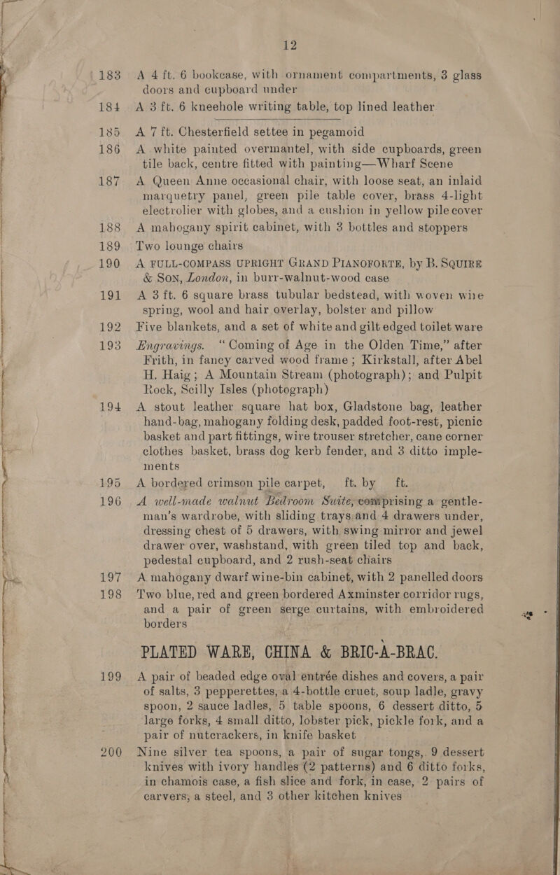   Fae te ret ei Bay ca A Wc kg a a ia 199 196 Oy 198 aoe 200 12 A 4 ft. 6 bookcase, with ornament compartments, 3 glass doors and cupboard under A 3 ft. 6 kneehole writing table, top lined leather  A 7 ft. Chesterfield settee in pegamoid A white painted overmantel, with side cupboards, green tile back, centre fitted with painting—Wharf Scene A Queen Anne occasional chair, with loose seat, an inlaid marquetry panel, green pile table cover, brass 4-light electrolier with globes, and a cushion in yellow pile cover A mahogany spirit cabinet, with 3 bottles and stoppers Two lounge chairs A FULL-COMPASS UPRIGHT GRAND PIANOFORTE, by B. SQUIRE &amp; Son, London, in burr-walnut-wood case A 3 ft. 6 square brass tubular bedstead, with woven wie spring, wool and hair overlay, bolster and pillow Five blankets, and a set of white and gilt edged toilet ware Engravings. “Coming of Age in the Olden Time,” after Frith, in fancy carved wood frame; Kirkstall, after Abel H. Haig; A Mountain Stream (photograph); and Pulpit Rock, Scilly Isles (photograph) A stout leather square hat box, Gladstone bag, leather hand-bag, mahogany folding desk, padded foot-rest, picnic basket and part fittings, wire trouser stretcher, cane corner clothes basket, brass dog kerb fender, and 3 ditto imple- ments A bordered crimson pile carpet, ft. by ft. A well-made walnut Bedroom Suite, comprising a gentle- man’s wardrobe, with sliding trays.and 4 drawers under, dressing chest of 5 drawers, with swing mirror and jewel drawer over, washstand, with green tiled top and back, pedestal cupboard, and 2 rush-seat chairs A mahogany dwarf wine-bin cabinet, with 2 panelled doors Two blue, red and green bordered Axminster corridor rugs, and a pair of green serge curtains, with embroidered borders PLATED WARE, CHINA &amp; BRIC-A-BRAC. A pair of beaded edge oval entrée dishes and covers, a pair of salts, 3 pepperettes, a 4-bottle cruet, soup ladle, gravy spoon, 2 sauce ladles, 5 table spoons, 6 dessert ditto, 5 large forks, 4 small ditto, lobster pick, pickle fork, and a pair of nutcrackers, in knife basket Nine silver tea spoons, a pair of sugar tongs,. 9 dessert knives with ivory handles (2 patterns) and 6 ditto forks, in chamois case, a fish slice and fork, in case, 2 pairs of carvers, a steel, and 3 other kitchen knives ai  
