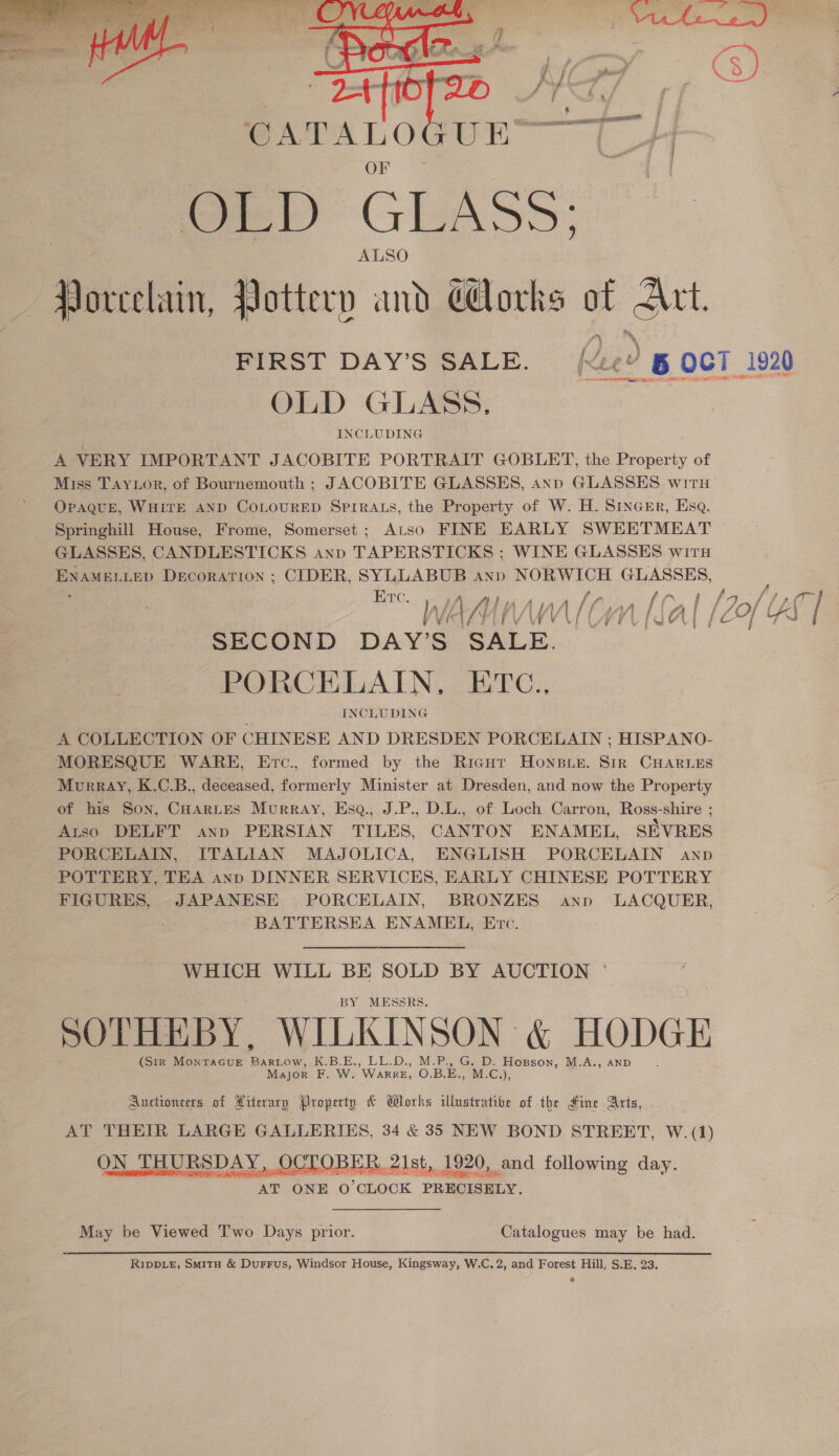  Ot: D GLASS: ALSO Bivelain lottery and ¢ orks of Mt. FIRST DAY’S SALE. Reed OCT 1920 OLD GLASS. INCLUDING A VERY IMPORTANT JACOBITE PORTRAIT GOBLET, the ee of Miss Taytor, of Bournemouth ; JACOBITE GLASSES, ann GLASSES witH OPAQUE, WHITE AND COLOURED SPIRALS, the Property of W. H. SincEr, Esq. Springhill House, Frome, Somerset; Atso FINE EARLY SWEETMEAT GLASSES, CANDLESTICKS anp TAPERSTICKS ; WINE GLASSES witu ENAMELLED DecorATION ; CIDER, SYLLABUB anp Pen a rs ; f, | E TT (Se f f A /, b, 7 A f { {a f JO f / / { } Wi ve 1 Lf VA Wa Vf | Ai f C~] oe SECOND DAY’S oY PORCELAIN, ETC.., INCLUDING A COLLECTION OF CHINESE AND DRESDEN PORCELAIN ; HISPANO- MORESQUE WARE, Erc., formed by the Ricnur Honeie. Str CHARLES Murray, K.C.B., deceased, formerly Minister at Dresden, and now the Property of his Son, Cuartes Murray, Ese, J.P., D.L., of Loch Carron, Ross-shire ; Atso DELFT anp PERSIAN TILES, CANTON ENAMEL, SEVRES PORCELAIN, ITALIAN MAJOLICA, ENGLISH PORCELAIN anp POTTERY, TEA anp DINNER SERVICES, EARLY CHINESE POTTERY FIGURES, JAPANESE PORCELAIN, BRONZES anp LACQUER, BATTERSEA ENAMEL, Erc. WHICH WILL BE SOLD BY AUCTION BY MESSRS. SOTHEBY, ee A HODGE (Sir Montac6uE Bartow, K.B.E., LL.D., M.P., G. D. Hopson, M.A., Major F. W. WaRRE, O.B.E., ays Auctioneers of Literary Property &amp; Works illustrative of the Hine Arts, AT THEIR LARGE GALLERIES, 34 &amp; 35 NEW BOND STREET, W.(1) ON THURSDAY, ¢ OCT: eh. 21st, 1920, and following day. ur eee AT ONE O'CLOCK PRECISELY. May be Viewed Two Days prior. Catalogues may be had. Rippiz, SmMitH &amp; DurrFus, Windsor House, Kingsway, W.C.2, and Forest Hill, S.E. 23.