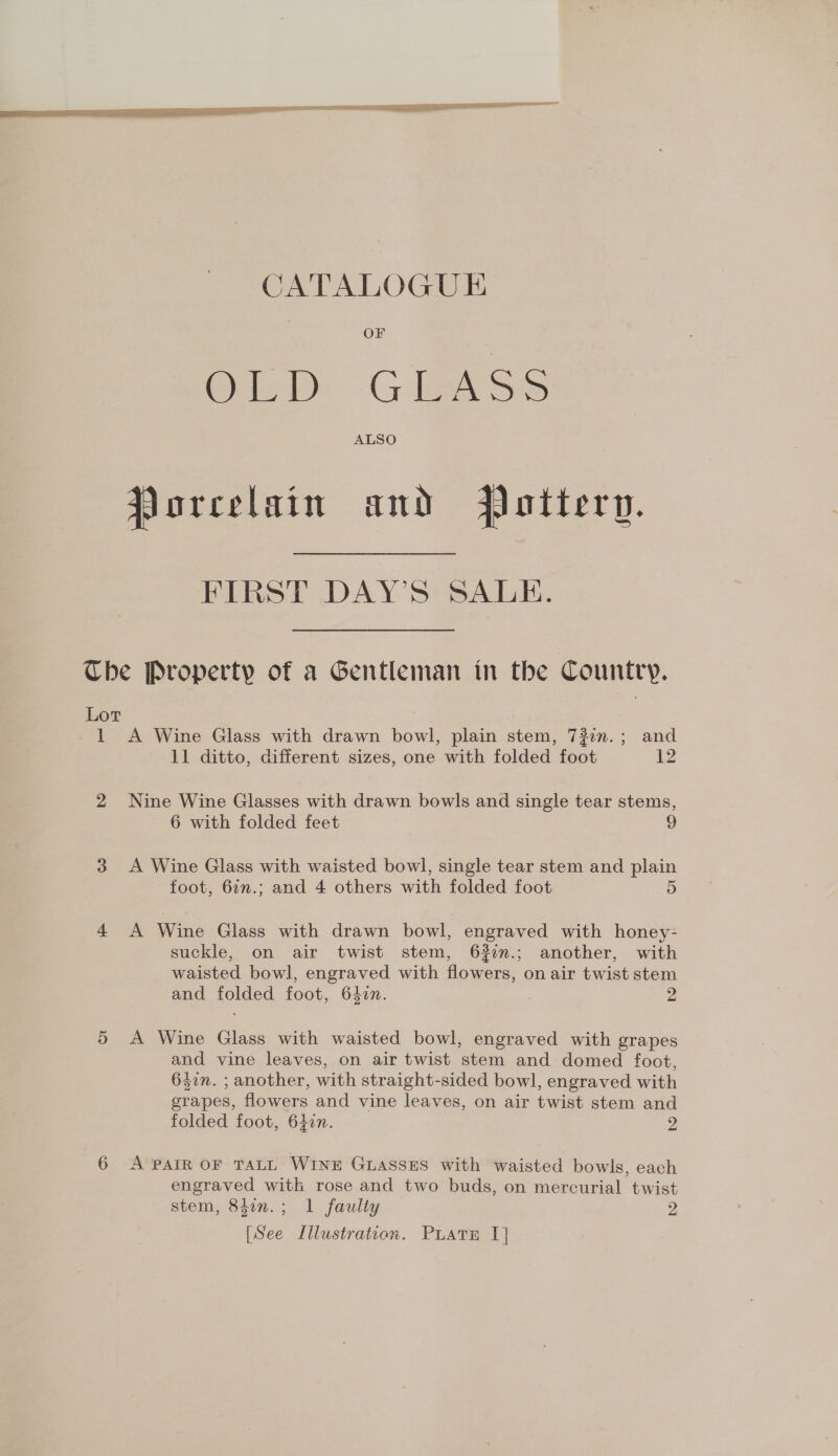 CATALOGUE OF BLD Chess ALSO Jorcelain and Pottery. FIRST DAY’S SALE. Lor 1 A Wine Glass with drawn bowl, plain stem, 732n.; and 11 ditto, different sizes, one with folded foot 12 Nine Wine Glasses with drawn bowls and single tear stems, 6 with folded feet 9 A Wine Glass with waisted bowl, single tear stem and plain foot, 6:n.; and 4 others with folded foot D A Wine Glass with drawn bowl, engraved with honey- suckle, on air twist stem, 6%2.; another, with waisted bowl, engraved with flowers, on air twist stem and folded foot, 647n. 2 A Wine Glass with waisted bowl, engraved with grapes and vine leaves, on air twist stem and domed foot, 647n. ; another, with straight-sided bowl, engraved with grapes, flowers and vine leaves, on air twist stem and folded foot, 64in. 2 A PAIR OF TALL WINE GLASSES with waisted bowls, each engraved with rose and two buds, on mercurial twist stem, 84in.; 1 faulty 2 tonal