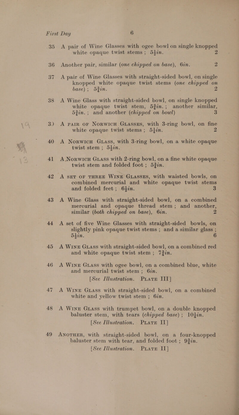 30 36 37 38 3) 40 4] 42 43 44 45 46 47 48 49 A pair of Wine Glasses with ogee bowl on single sae se white opaque twist stems; 54zin. Another pair, similar (one chipped on base), 6in. 2 A pair of Wine Glasses with straight-sided bowl, on single knopped white opaque twist stems (one chipped on base); 530n. : A Wine Glass with straight-sided bowl, on single knopped white opaque twist stem, 532.; another similar, 53in.; and another (chipped on boul) 3 A patR oF NoRWICH GLASSES, with 3-ring bowl, on fine white opaque twist stems; 5tzn. 2 A Norwicn Guass, with 3-ring bowl, on a white opaque twist stem ; 540n. A .Norwicu GLAss with 2-ring bowl, on a-fine white opaque twist stem and folded foot ; 520n. A SET OF THREE WINE GLASSES, with waisted bowls, on combined mercurial and white opaque twist stems and folded feet ; 640n. 3 A Wine Glass with straight-sided bowl, on a combined mercurial and opaque thread stem; and another, similar (both chipped on base), 6in. 2 A set of five Wine Glasses with straight-sided bowls, on slightly pink opaque twist stems ; and a similar glass ; 54in. A WrnE Guass with straight-sided bowl, on a combined red and white opaque twist stem ; 72in. A Wine Guass with ogee bowl, on a combined blue, white and mercurial twist stem; 62n. [See Illustration. Puiate IIT] A WINE GLASS. with straight-sided bowl, on a combined white and yellow twist stem ; 677. A WINE GLAss with trumpet bowl, on a double knopped baluster stem, with tears (chipped base); 104in. [See Illustration. PuLatE IT] ANOTHER, with straight-sided bowl, on a four-knopped baluster stem with tear, and folded foot ; 93in.