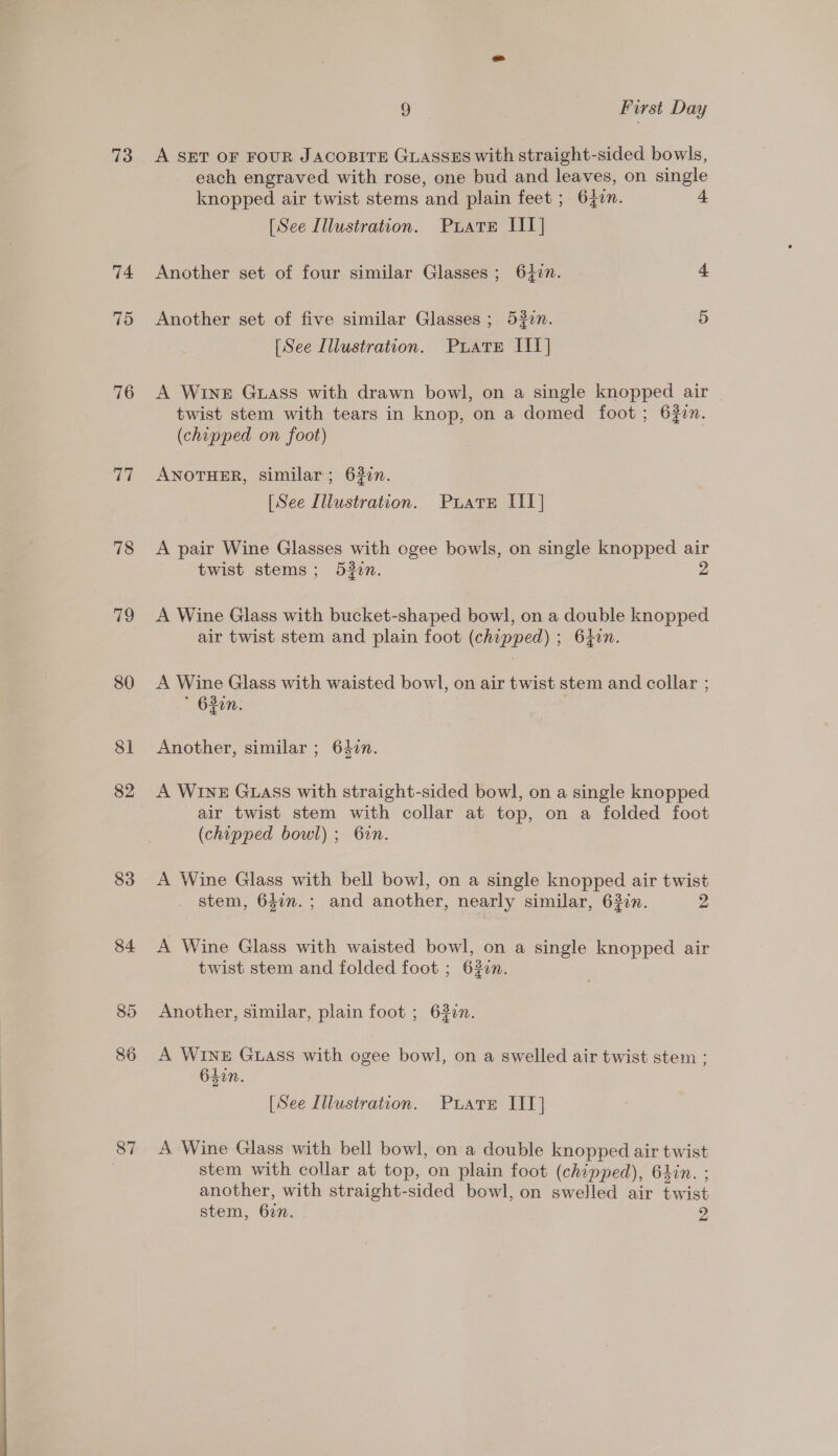   73 74 79 76 77 78 79 80 81 82 83 87 9 | First Day A SET OF FOUR JACOBITE GLASSES with straight-sided bowls, each engraved with rose, one bud and leaves, on single knopped air twist stems and plain feet ; 640. [See Illustration. Puate IIT] Another set of four similar Glasses ; 6427. 4 Another set of five similar Glasses ; 52in. a) [See Illustration. Puate IIT] A WINE Guass with drawn bowl, on a single knopped air | twist stem with tears in knop, on a domed foot; 632n. (chipped on foot) ANOTHER, similar; 632n. [See Lllustration. PuatEe IIT] A pair Wine Glasses with ogee bowls, on single knopped air twist stems; 532n. A Wine Glass with bucket-shaped bowl, on a double knopped air twist stem and plain foot (chipped) ; 64in. A Wine Glass with waisted bowl, on air twist stem and collar ; * 630n. : . Another, similar ; 640n. A WINE GLASS with straight-sided bowl, on a single knopped air twist stem with collar at top, on a folded foot (chipped bowl); Gin. A Wine Glass with bell bowl, on a single knopped air twist stem, 642n.; and another, nearly similar, 62in. 2 A Wine Glass with waisted bowl, on a single knopped air twist stem and folded foot ; 620n. Another, similar, plain foot ; 6320n. A Wine Guass with ogee bowl, on a swelled air twist stem ; 640n 2 . [See Illustration. Puate IIT] A. Wine Glass with bell bowl, on a double knopped air twist stem with collar at top, on plain foot (chipped), 64in. ; another, with straight-sided bowl, on swelled air twist