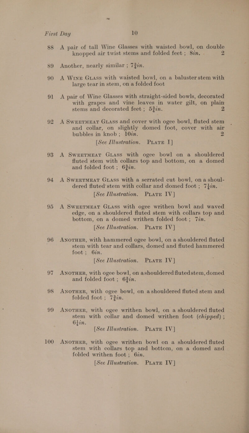 88 89 90 94 95 96 od 98 ao 100 A pair of tall Wine Glasses with waisted bowl, on double knopped air twist stems and folded feet ; 82n. 2 Another, nearly similar ; 720. A WINE GLASss with waisted bowl, on a baluster stem with large tear in stem, on a folded foot A pair of Wine Glasses with straight-sided bowls, decorated with grapes and vine leaves in water gilt, on plain stems and decorated feet ; 53in. 2 A SWEETMEAT GLASS and cover with ogee bowl, fluted stem and collar, on slightly domed foot, cover with air bubbles in knob; 10in. 2 [See Illustration. Puate I] A SWEETMEAT GLASS with ogee bowl on a shouldered fluted stem with collars top and bottom, on a domed and folded foot ; 620n. A SwWEETMEAT GLASS with a serrated cut bowl, on a shoul- dered fluted’ stem with collar and domed foot ; 74in. [See Illustration. Puiate IV] A SwEETMEAT GLASS with ogee writhen bowl and waved edge, on a shouldered fluted stem with collars top and bottom, on a domed writhen folded foot; Tin. [See Illustration. Prats IV] ANOTHER, with hammered ogee bowl, on a shouldered fluted stem with tear and collars, domed and fluted hammered foot; 627. : [See Illustration. PLATE IV] ANOTHER, with ogee bowl, on ashouldered fluted stem, domed and folded foot; 63in. ANOTHER, with ogee bowl, on ashouldered fluted stem and folded foot ; 72in. ANOTHER, with ogee writhen bowl, on a shouldered fluted stem with collar and domed writhen foot (chipped) ; 6ton. [See Illustration. Puate IV] ANOTHER, with ogee writhen bowl on a shouldered fluted stem with collars top and bottom, on a domed and folded writhen foot ; 6in.