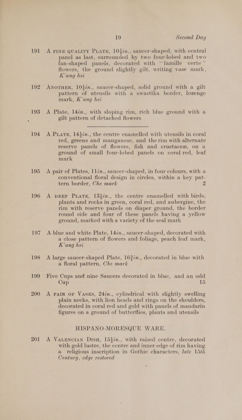 191 192 193 194 195 196 £97 198 199 200 201 19 Second Day A FINE QUALITY PLATE, 10372n., saucer-shaped, with central panel as last, surrounded ‘by two four-lobed and two fan-shaped panels, decorated with ‘famille verte’ flowers, the ground slightly gilt, writing vase mark, Kang hsi ANOTHER, 101in., saucer-shaped, solid ground with a gilt 2 pied &amp; &amp; 8 pattern of utensils with a swastika border, lozenge mark, K’ang hsa A Plate, 142n., with sloping rim, rich blue ground with a gilt pattern of detached flowers A Puate, 1440n., the centre enamelled with utensils in coral red, greens and manganese, and the rim with alternate reserve panels of flowers, fish and crustacez, on a ground of small four-lobed panels on coral red, leat mark | A pair of Plates, llin., saucer-shaped, in four colours, with a conventional floral design in circles, within a key pat- tern border, Che mark A DEEP Prats, 134in., the centre enamelled with birds, plants and rocks in green, coral red, and aubergine, the rim with reserve panels on diaper ground, the border round side and four of these panels having a yellow ground, marked with a variety of the seal mark A blue and white Plate, 1477., saucer-shaped, decorated with a close pattern of flowers and foliage, peach leaf mark, Kang hsi A large saucer-shaped Plate, 1637n., decorated in blue with a floral pattern, Che mark Five Cups and nine Saucers decorated in blue, and an odd Cup 15 A PAIR OF VASES, 247n., cylindrical with slightly swelling plain necks, with lion heads and rings on the shoulders, decorated in coral red and gold with panels of mandarin figures on a ground of butterflies, plants and utensils HISPANO-MORESQUE WARE A VALENCIAN Disu, 1540n., with raised centre, decorated with gold lustre, the centre and inner edge of rim having a religious inscription in Gothic characters, late 15th Century, edge restored