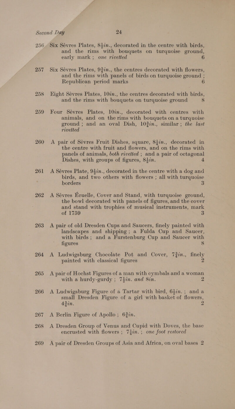 256 257 258 259 260 261 262 263 264 265 266 267 268 Six Sévres Plates, 847n., decorated in the centre with birds, and the rims with bouquets on turquoise ground, early mark ; one rivetted Six Sévres Plates, 932n., the centres decorated with flowers, and the rims with panels of birds on turquoise ground ; Republican period marks Hight Sévres Plates, 10in., the centres decorated with birds, and the rims with bouquets on turquoise ground 8 Four Sévres Plates, 10in., decorated with centres with animals, and on the rims with bouquets on a turquoise ground ; and an oval Dish, 1022n., similar; the last rivetted A pair of Sévres Fruit Dishes, square, 847m., decorated in the centre with fruit and flowers, and on the rims with panels of animals, both rivetted ; and a pair of octagonal Dishes, with groups of figures, 842n. A Sévres Plate, 94in., decorated in the centre with a dog and birds, and two others with flowers ; all with turquoise — borders A Sévres Ecuelle, Cover and Stand, with turquoise ground, the bowl decorated with panels of figures, and the cover and stand with trophies of musical instruments, mark of 1759 3 A pair of old Dresden Cups and Saucers, finely painted with landscapes and shipping; a Fulda Cup and Saucer, with birds; and a Furstenburg Cup and Saucer with figures 8 A lLudwigsburg Chocolate Pot and Cover, 7#in., finely painted with classical figures 2 A pair of Hochst Figures of a man with cymbals and a woman with a hurdy-gurdy ; 7din. and 82n. 2 A Ludwigsburg Figure of a Tartar with bird, 647n.; and a small Dresden Figure of a girl with basket of flowers, 430n. 2 A Berlin Figure of Apollo ; 620n. A Dresden Group of Venus and Cupid with Doves, the base encrusted with flowers ; 74in.; one foot restored