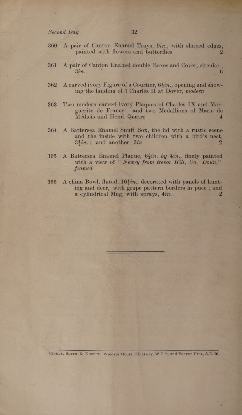  360 361 - 362 363 364 365 366 A pair of Canton Enamel Trays, 9in., with shaped edges, painted with flowers and butterflies 2 A pair of Canton Enamel double Boxes and Cover, circular ; 3in. ; 6 A carved ivory Figure of a Courtier, 647n., opening and show- ing the landing of ? Charles II at Dover, modern Two modern carved ivory Plaques of Charles 1X and Mar- guerite de France; and two Medallions of Marie de Médicis and Henri Quatre 4 A Battersea Enamel Snuff Box, the lid with a rustic scene . and the inside with two children with a bird’s nest, 33in.; and another, 37m. 2 A Battersea Enamel Plaque, 627n. by 4in., finely painted with a view of “ Newry from trevor Hill, Co. Doun,”’ framed , A china Bowl, fluted, 1047n., decorated with panels of hunt- ing and deer, with grape pattern borders in puce ; and a cylindrical Mug, with sprays, 4in.