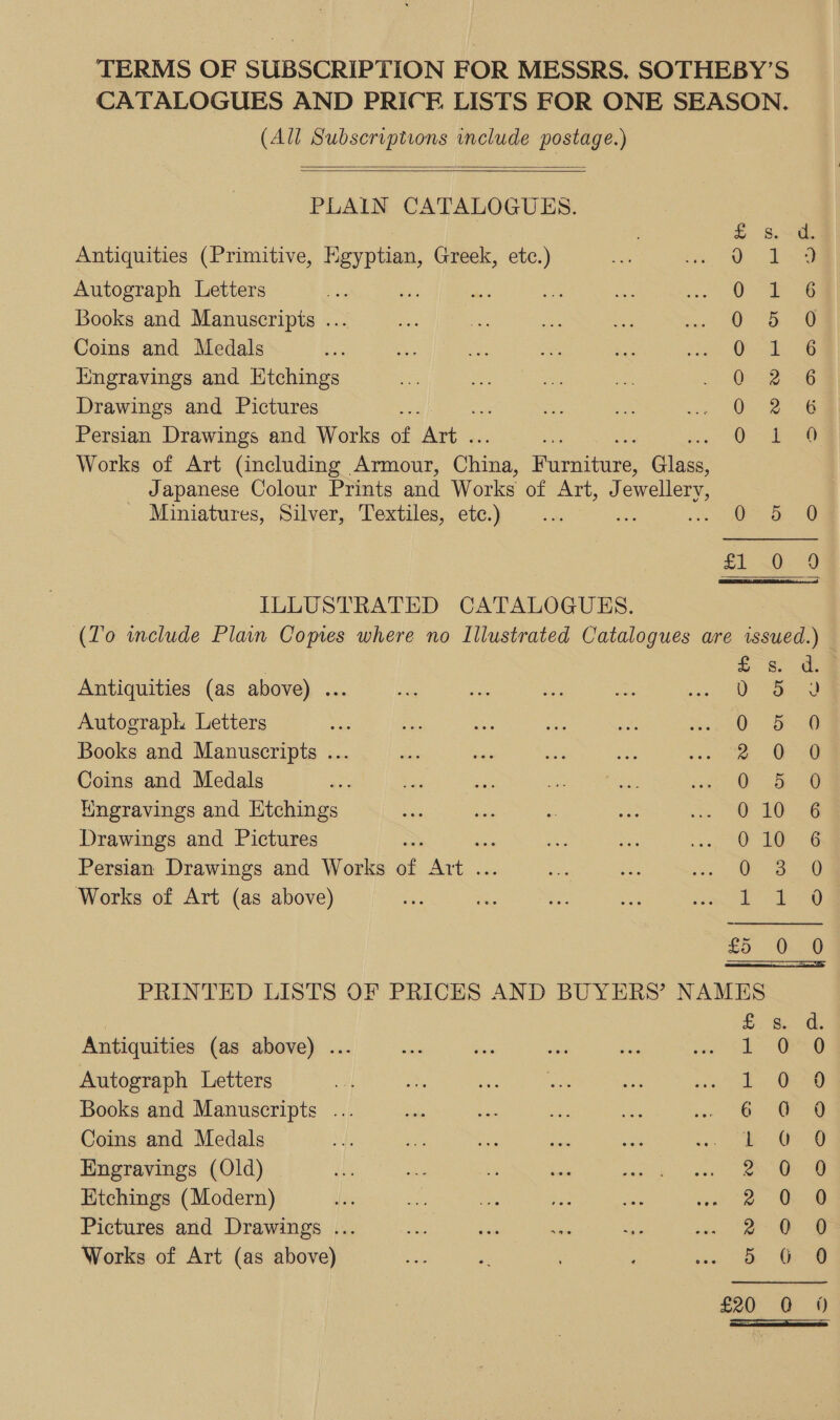 TERMS OF SUBSCRIPTION FOR MESSRS. SOTHEBY’S CATALOGUES AND PRICE LISTS FOR ONE SEASON. (All Subscriptions include postage.)   PLAIN CATALOGUES. £ se Antiquities (Primitive, Egyptian, Greek, etc.) ae oe Autograph Letters Or &amp; Books and Manuscripts ... Bee ae Coins and Medals es ae iingravings and Htchings 0-2 36 Drawings and Pictures Oi 24 Persian Drawings and Works ss ae 0 ee Works of Art (including Armour, ohana Honditue, Gans Japanese Colour Prints and Works of HATUs ces, ewellery, Miniatures, Silver, Textiles, etc.) ee a oo ee ar 8 £1: 0220 ILLUSTRATED CATALOGUES. (Z'o include Plain Copies where no Illustrated Catalogues are issued.)  ; £- ee Antiquities (as above) ... v 392 Autograph Letters QO She Books and Manuscripts ... a. O-@ Coins and Medals of @ Wngravings and Etchings 0 16 6 Drawings and Pictures O10 6 Persian Drawings and Works of eo O32 Works of Art (as above) bees eo £5 0 0 PRINTED LISTS OF PRICES AND BUYERS’ NAMES Fe Be dh Antiquities (as above) ... a Bi ey be von Sa OG Autograph Letters 3 Lt. G8 Books and Manuscripts . 6 “&lt; Coins and Medals ‘OG Engravings (Old) 2 OQ Etchings (Modern) 2 0 9 Pictures and Drawings ... oe Oe Works of Art (as above) a ea