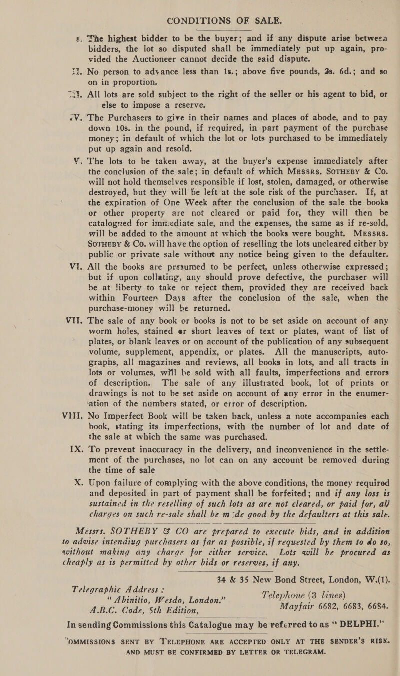 s, She highest bidder to be the buyer; and if any dispute arise betweea bidders, the lot so disputed shall be immediately put up again, pro- vided the Auctioneer cannot decide the said dispute. i. No person to advance less than 1s.; above five pounds, 2s. 6d.; and so on in proportion. “33. All lots are sold subject to the right of the seller or his agent to bid, or else to impose a reserve. «V. The Purchasers to give in their names and places of abode, and to pay down 10s. in the pound, if required, in part payment of the purchase money; in default of which the lot or lots purchased to be immediately put up again and resold. Y. The lots to be taken away, at the buyer’s expense immediately after the conclusion of the sale; in default of which Messrs. SOTHEBY &amp; Co. will not hold themselves responsible if lost, stolen, damaged, or otherwise destroyed, but they will be left at the sole risk of the purc/iaser. If, at the expiration of One Week after the conclusion of the sale the books or other property are not cleared or paid for, they will then be catalogued for immediate sale, and the expenses, the same as if re-scld, will be added to the amount at which the books were bought. Messrs. SoTHEBY &amp; Co. will have the option of reselling the lots uncleared either by public or private sale without any notice being given to the defaulter. VI. All the books are prssumed to be perfect, unless otherwise expressed ; but if upon collating, any should prove defective, the purchaser will be at liberty to take or reject them, provided they are received back within Fourteen Days after the conclusion of the sale, when the purchase-money will be returned. VII. The sale of any book or books is not to be set aside on account of any worm holes, stained er short leaves of text or plates, want of list of plates, or blank leaves or on account of the publication of any subsequent volume, supplement, appendix, or plates. All the manuscripts, auto- graphs, all magazines and reviews, all books in lots, and all tracts in lots or volumes, will be sold with all faults, imperfections and errors of description. The sale of any illustrated book, lot of prints or drawings is not to be set aside on account of any error in the enumer- ‘ation of the numbers stated, or error of description. VIII. No Imperfect Book will be taken back, unless a note accompanies each book, stating its imperfections, with the number of lot and date of the sale at which the same was purchased. IX. To prevent inaccuracy in the delivery, and inconvenience in the settle- ment of the purchases, no lot can on any account be removed during the time of sale X. Upon failure of complying with the above conditions, the money required and deposited in part of payment shall be forfeited; and if any loss is sustained in the reselling of such lots as are not cleared, or paid for, al) charges on such re-sale shall be m-de good by the defaulters at this sale. Messrs. SOTHEBY &amp; CO are prepared to execute bids, and in addition to advise intendiug purchasers as far as possible, if requested by them to do so, without making any charge for either service. Lots will be procured as cheaply as is permitted by other bids or reserves, if any. 34 &amp; 35 New Bond Street, London, W.(1).   Telegraphic Address: ryY : “Abinto, Wesde, Londow. ete See se A.B.C. Code, 5th Edition, ayfair ’ » 6634.  In sending Commissions this Catalogue may be referred to as ‘* DELPHI.”  “OMMISSIONS SENT BY TELEPHONE ARE ACCEPTED ONLY AT THE SENDER’S RISK. AND MUST BE CONFIRMED BY LETTER OR TELEGRAM.