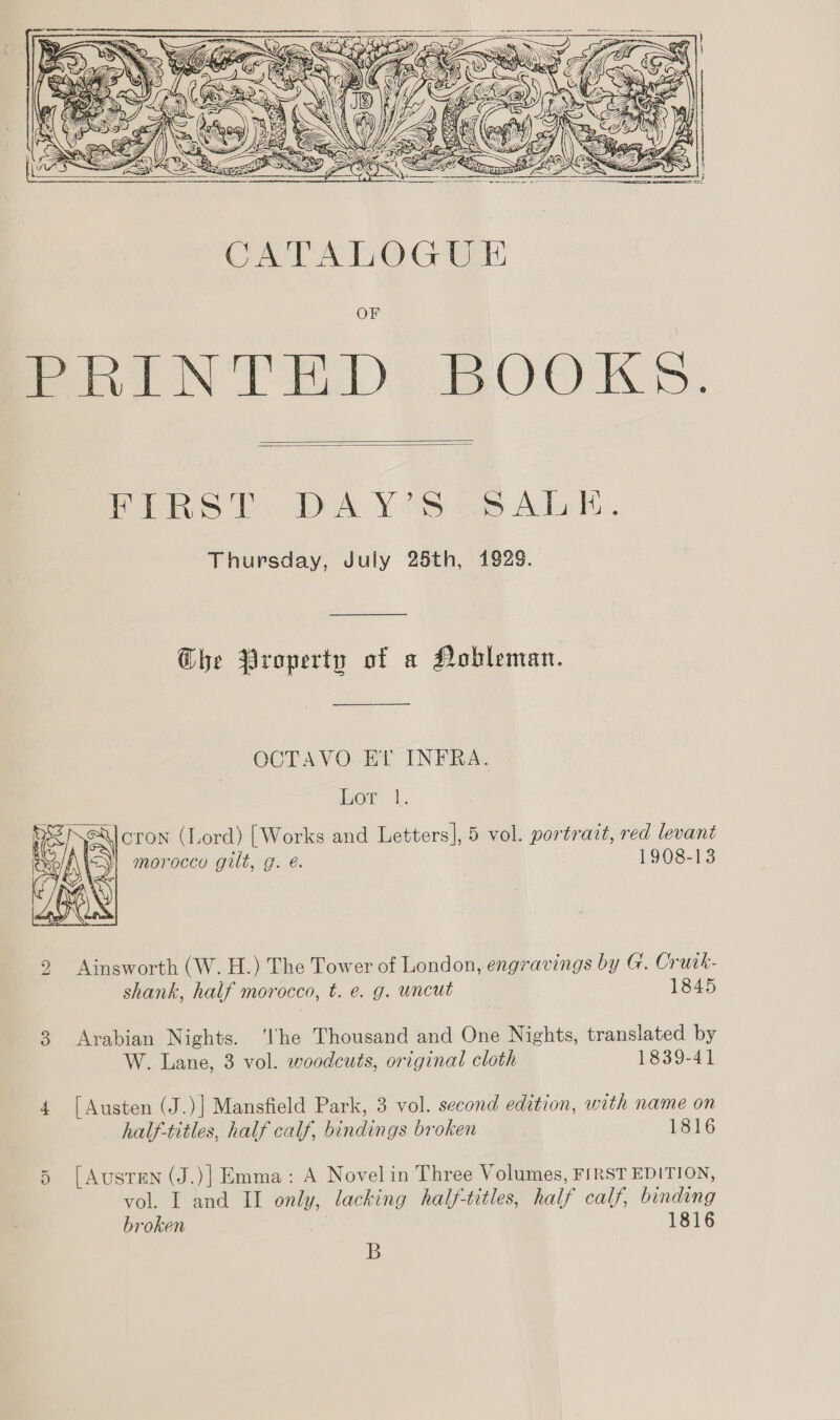      PRS ous Y ss e38 Aclo i, Thursday, July 25th, 1929. he Property of a Nobleman. OCT AVO.-BT IN ERA: or I. \Jcron (Lord) [Works and Letters], 5 vol. portract, red levant moroccy gilt, g. é. 1908-13  2 Ainsworth (W. H.) The Tower of London, engravings by G. Crurk- shank, half morocco, t. e. g. uncut 1845 3 Arabian Nights. ‘lhe Thousand and One Nights, translated by W. Lane, 3 vol. woodcuts, original cloth 1839-41 4 [Austen (J.)] Mansfield Park, 3 vol. second edition, with name on half-titles, half calf, bindings broken 1816 [AusTEN (J.)] Emma: A Novel in Three Volumes, FIRST EDITION, broken 1816 B Or
