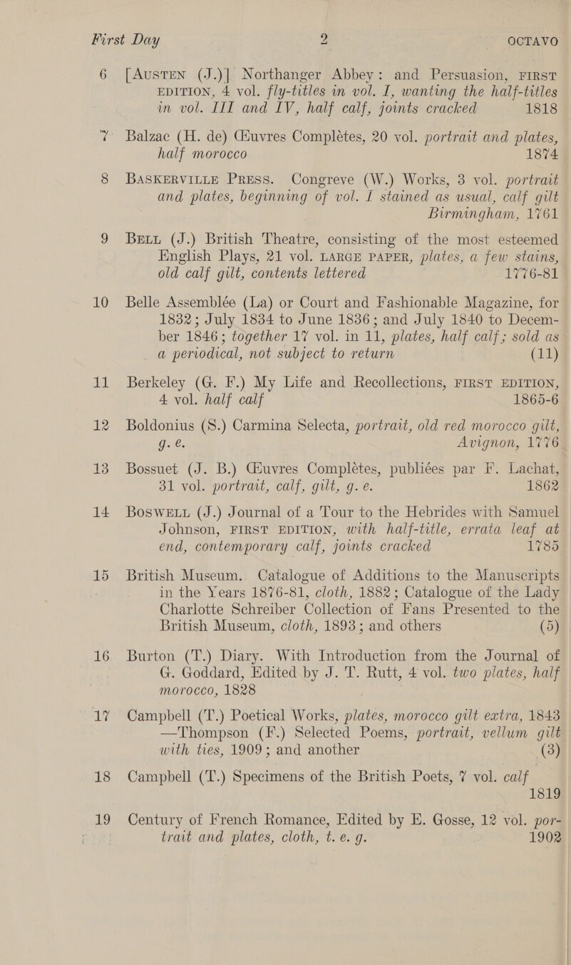 10 dal 12 13 14 15 16 17 18 19 EDITION, 4 vol. fly-titles in vol. I, wanting the half-titles in vol. III and LV, half calf, joints cracked 1818 Balzac (H. de) Giuvres Completes, 20 vol. portrait and plates, half morocco 1874 BASKERVILLE Press. Congreve (W.) Works, 3 vol. portrait and plates, beginning of vol. I stained as usual, calf gilt Birmingham, 1761 Bett (J.) British Theatre, consisting of the most esteemed English Plays, 21 vol. LARGE PAPER, plates, a few stains, old calf gilt, contents lettered 1776-81 Belle Assemblée (La) or Court and Fashionable Magazine, for 1832; July 1834 to June 1836; and July 1840 to Decem- ber 1846; together 17 vol. in 11, plates, half calf; sold as a periodical, not subject to return (11) Berkeley (G. F.) My Life and Recollections, FIRST EDITION, 4 vol. half calf 1865-6 Boldonius (S.) Carmina Selecta, portrait, old red morocco gilt, g. &amp;. Avignon, 1776 Bossuet (J. B.) Giuvres Completes, publiées par I. Lachat, 31 vol. portraat, calf, guilt, g. e. 1862 BosweE tt (J.) Journal of a Tour to the Hebrides with Samuel Johnson, FIRST EDITION, with half-title, errata leaf at end, contemporary calf, joints cracked 1785 British Museum. Catalogue of Additions to the Manuscripts in the Years 1876-81, cloth, 1882; Catalogue of the Lady Charlotte Schreiber Collection of Fans Presented to the British Museum, cloth, 1893; and others (5) Burton (T.) Diary. With Introduction from the Journal of G. Goddard, Edited. by J. T. Rutt, 4 vol. two plates, half morocco, 1828 | Campbell (T.) Poetical Works, plates, morocco gilt extra, 1843 —Thompson (F.) Selected Poems, portrait, vellum gilt with tres, 1909; and another (38) Campbell (T.) Specimens of the British Poets, 7 vol. calf | 1819 Century of French Romance, Edited by E. Gosse, 12 vol. por- trait and plates, cloth, t.e. g. 1902