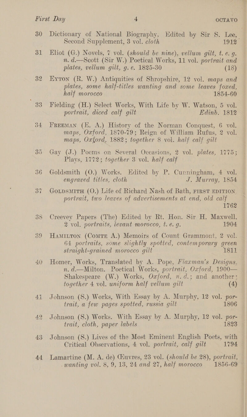 30 31 eo) ca) Dictionary of National Biography, Iidited by Sir S. Lee, Second Supplement, 3 vol. cloth 1912 Hhot (G.) Novels, 7 vol. (should be nine), vellum gilt, t. e. g. n. d.—Scott (Sir W.) Poetical Works, 11 vol. portrait and plates, vellum gilt, g. e. 1825-30 (18) Eyton (R. W.) Antiquities of Shropshire, 12 vol. maps and plates, some half-titles wanting and some leaves foxed, half morocco 1854-60 Fielding (H.) Select Works, With Life by W. Watson, 5 vol. portrait, diced calf gilt Edinb. 1812 FREEMAN (EH. A.) History of the Norman Conquest, 6 vol. maps, Oxford, 1870-79; Reign of William Rufus, 2 vol. maps, Oxford, 1882; together 8 vol. half calf gilt Gay (J.) Poems on Several Occasions, 2 vol. plates, 1775; Plays, 1772; together 3 vol. half calf Goldsmith (O.) Works. Edited by P. Cunningham, 4 vol. engraved titles, cloth J. Murray, 1854 GoLpsMirH (O.) Life of Richard Nash of Bath, First EDITION. portrait, two leaves of advertisements at end, old calf 1762 Creevey Papers (The) Edited by Rt. Hon. Sir H. Maxwell, 2 vol. portraits, levant morocco, t. e. g. 1904 Hamiztton (Comte A.) Memoirs of Count Grammont, 2 vol. 64 portraits, some slightly spotted, contemporary green straight-grained morocco gilt 1811 Homer, Works, Translated by A. Pope, Mlaxman’s Designs. n.d.—Milton. Poetical Works, portrait, Oxford, 1900— Shakespeare (W.) Works, Ozford, n.d.; and another: together 4 vol. uniform half vellum gilt (4) Johnson (8.) Works, With Essay by A. Murphy, 12 vol. por- trait, a few pages spotted, russia gilt 1806 Johnson (S.) Works. With Essay by A. Murphy, 12 vol. por- trait, cloth, paper labels 1823  Johnson (S.) Lives of the Most Eminent English Poets, with Critical Observations, 4 vol. portrait, calf gilt 1794 Lamartine (M. A. de) Giuvres, 23 vol. (should be 28), portrait,