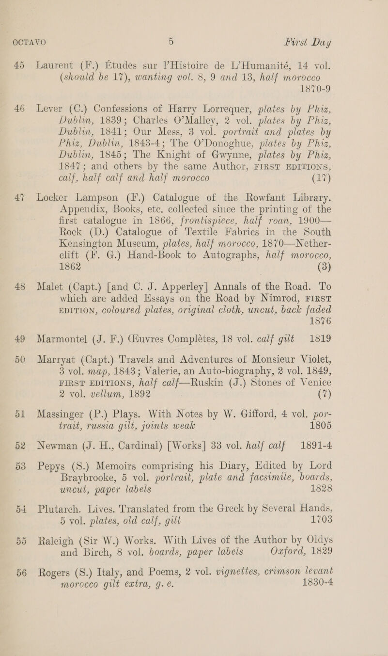 45 46 43 49 a0 Laurent (F.) Etudes sur Histoire de L’Humanité, 14 vol. (should be 17), wanting vol. 8, 9 and 13, half morocco 1870-9 Lever (C.) Confessions of Harry Lorrequer, plates by Phiz, Dublin, 1839; Charles O’Malley, 2 vol. plates by Phiz, Dublin, 1841; Our Mess, 3 vol. portrait and plates by Phiz, Dublin, 1848-4; The O’Donoghue, plates by Phiz, Dublin, 1845; The Knight of Gwynne, plates by Phiz, 1847; and others by the same Author, FIRST EDITIONS, calf, half calf and half morocco eas Locker Lampson (I.) Catalogue of the Rowfant Library. Appendix, Books, ete. collected since the printing of the first catalogue in 1866, frontispiece, half roan, 1900— Rock (D.) Catalogue of Textile Fabrics in the South Kensington Museum, plates, half morocco, 1870—Nether- clift (F. G.) Hand-Book to Autographs, half morocco, 1862 (3) Malet (Capt.) [and C. J. Apperley| Annals of the Road. To which are added Essays on the Road by Nimrod, First EDITION, coloured plates, original cloth, uncut, back faded 1876 Marmonte] (J. F.) Giuvres Completes, 18 vol. calf gilt 1819 Marryat (Capt.) Travels and Adventures of Monsieur Violet, 3 vol. map, 1843; Valerie, an Auto-biography, 2 vol. 1849, FIRST EDITIONS, half calf—Ruskin (J.) Stones of Venice 2 vol. vellum, 1892 : (7) Massinger (P.) Plays. With Notes by W. Gifford, 4 vol. por- trait, russia gut, joints weak 1805 Newman (J. H., Cardinal) | Works| 33 vol. half calf 1891-4 Pepys (S8.) Memoirs comprising his Diary, Edited by Lord Braybrooke, 5 vol. portrait, plate and facsimile, boards, uncut, paper labels 1828 Plutarch. Lives. Translated from the Greek by Several Hands, 5 vol. plates, old calf, gut 1703 Raleigh (Sir W.) Works. With Lives of the Author by Oldys and Birch, 8 vol. boards, paper labels Oxford, 1829 Rogers (S.) Italy, and Poems, 2 vol. vignettes, crimson levant morocco gilt extra, g. €. 1830-4