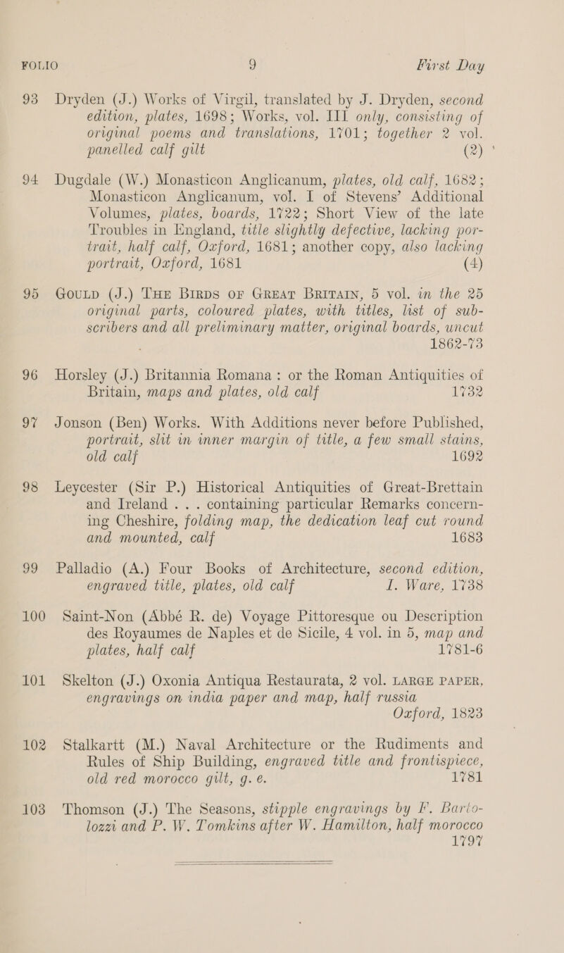 93 Dryden (J.) Works of Virgil, translated by J. Dryden, second edition, plates, 1698; Works, vol. III only, consisting of original poems and translations, 1701; together 2 vol. panelled calf gult C2) 94 Dugdale (W.) Monasticon Anglicanum, plates, old calf, 1682; Monasticon Anglicanum, vol. I of Stevens’ Additional Volumes, plates, boards, 1722; Short View of the late Troubles in England, title slightly defective, lacking por- trait, half calf, “Oxford, 1681; another copy, also lacking portrait, Oxford, 1681 (4) 95 GouLp (J.) THE Birps or Great Britvatn, 5 vol. in the 25 original parts, coloured plates, with titles, list of sub- scribers and all preliminary matter, original boards, uncut 1862-73 96 Horsley (J.) Britannia Romana: or the Roman Antiquities of Britain, maps and plates, old calf 1732 97 Jonson (Ben) Works. With Additions never before Published, portrait, slit mm mnner margin of title, a few small stains, old calf 1692 98 lLeycester (Sir P.) Historical Antiquities of Great-Brettain and Ireland .. . containing particular Remarks concern- ing Cheshire, folding map, the dedication leaf cut round and mounted, calf 1683 99 Palladio (A.) Four Books of Architecture, second edition, engraved title, plates, old calf i. Ware, 1738 100 Saint-Non (Abbé R. de) Voyage Pittoresque ou Description des Royaumes de Naples et de Sicile, 4 vol. in 5, map and plates, half calf 1781-6 101 Skelton (J.) Oxonia Antiqua Restaurata, 2 vol. LARGE PAPER, engravings on india paper and map, half russia Ozford, 1823 102 Stalkartt (M.) Naval Architecture or the Rudiments and Rules of Ship Building, engraved title and frontispiece, old red morocco gut, g. é. 1781 103 Thomson (J.) The Seasons, stipple engravings by I. Bario- lozei and P. W. Tomkins after W. Hamilton, half morocco Vit  