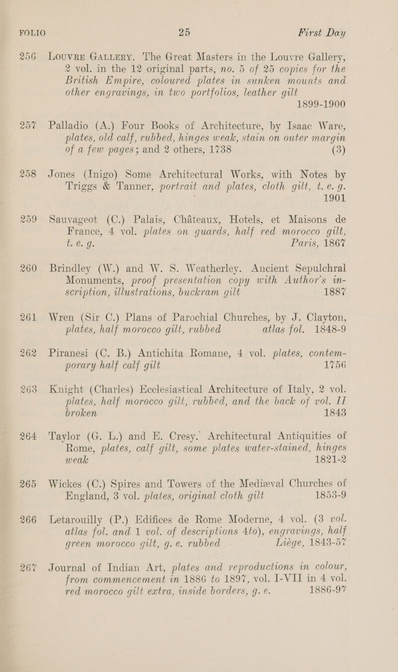 206 Louvre GALueRy. The Great Masters in the Louvre Gallery, 2 vol. in the 12 original parts, no. 5 of 25 copies for the British Empire, coloured plates in sunken mounts and other engravings, in two portfolios, leather gilt 1899-1900 20% Palladio (A.) Four Books of Architecture, by Isaac Ware, plates, old calf, rubbed, hinges weak, stain on outer margin of a few pages; and 2 others, 1738 (3) 258 Jones (Inigo) Some Architectural Works, with Notes by Triggs &amp; Tanner, portrait and plates, cloth gilt, t. e. g. 1901 259 Sauvageot (C.) Palais, Chateaux, Hotels, et Maisons de France, 4 vol. plates on guards, half red morocco gilt, iC, Gi Paris, 1867 260 Brindley (W.) and W. 8S. Weatherley. Ancient Sepulchral Monuments, proof presentation copy with Author's in- scription, illustrations, buckram gilt 1887 261 Wren (Sir C.) Plans of Parochial Churches, by J. Clayton, plates, half morocco gilt, rubbed atlas fol. 1848-9 262 Piranesi (C. B.) Antichita Romane, 4 vol. plates, contem- porary half calf gilt 1756 263 Knight (Charles) Ecclesiastical Architecture of Italy, 2 vol. plates, half morocco gilt, rubbed, and the back of vol. If broken 1843 264 Taylor (G. L.) and HE. Cresy. Architectural Antiquities of Rome, plates, calf gilt, some plates water-stained, hinges weak 1821-2 265 Wickes (C.) Spires and Towers of the Medieval Churches of England, 3 vol. plates, original cloth gult 1853-9 266 Letarouilly (P.) Edifices de Rome Moderne, 4 vol. (3 vol. atlas fol. and 1 vol. of descriptions 4to), engravings, half green morocco gilt, g.e. rubbed Inége, 1843-57 267 Journal of Indian Art, plates and reproductions in colour, from commencement in 1886 to 1897, vol. I-VII in 4 vol. red morocco gilt extra, inside borders, g. é. 1886-97