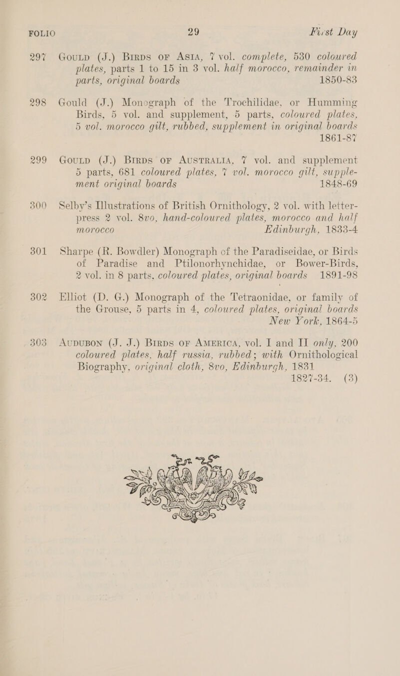 298 299 300 301 i) j=) Oo 29 frist Day GouLtp (J.) Birps oF Asta, 7 vol. complete, 530 colowred plates, parts 1 to 15 in 3 vol. half morocco, remainder in parts, original boards 1850-83 Gould (J.) Monograph of the Trochilidae, or Humming Birds, 5 vol. and supplement, 5 parts, coloured plates, 5 vol. morocco gut, rubbed, supplement in original boards 1861-87 Goutp (J.) Brrps or AusTRaALiA, 7% vol. and supplement 5 parts, 681 coloured plates, 7 vol. morocco gilt, supple- ment original boards 1848-69 Selby’s Illustrations of British Ornithology, 2 vol. with letter- press 2 vol. 8v0, hand-coloured plates, morocco and half Morocco Edinburgh, 1833-4 Sharpe (R. Bowdler) Monograph of the Paradiseidae, or Birds of Paradise and Ptilonorhynchidae, or Bower-Birds, 2 vol. in 8 parts. coloured plates, original boards 1891-98 Elliot (D. G.) Monograph of the Tetraonidae, or family of the Grouse, 5 parts in 4, coloured plates, original boards New York, 1864-5 AuDUBON (J. J.) Brrps or America, vol. I and II only, 200 coloured plates, half russia, rubbed; with Ornithological Biography, original cloth, 8v0, Kdinburgh, 1831 1827-34. (3) 