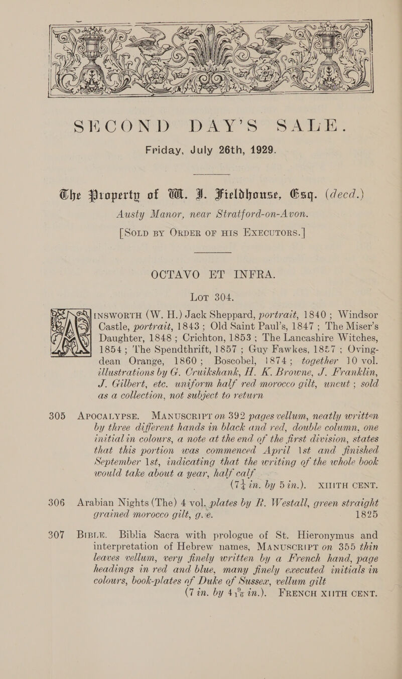          The Property of WH. I. Fieldhouse, Gag. (decd.) Austy Manor, near Stratford-on-Avon. [SOLD BY ORDER OF HIS EXECUTORS. | OCTAVO PF INRA. Lot 304. INSWORTH (W. H.) Jack Sheppard, portrait, 1840 ; Windsor Castle, portrait, 1843 ; Old Saint Paul’s, 1847 ; The Miser’s Daughter, 1848 ; Crichton, 1853 ; The Lancashire Witches, 1 1854; The Spendthrift, 1857 ; Guy Fawkes, 18£7 ; Oving- dean Orange, 1860; Boscobel, 1874; together 10 vol. illustrations by G. Cruikshank, H. K. Browne, J. Franklin, J. Gilbert, etc. wniform half red morocco gilt, uncut ; sold as a collection, not subject to return  305 APpocALyPsE. MANUSCRIPT on 392 pages vellum, neatly written by three different hands in black and red, double column, one initialin colours, a note at the end of the first division, states that this portion was commenced April \st and finished September 1st, indicating that the writing of the whole book would take about a year, half calf (Ti in. by 5in.), XILITH CENT. 306 Arabian Nights (The) 4 vol. plates by R. Westall, green straight grained morocco gilt, g.é. 1825 307 Briprie. Biblia Sacra with prologue of St. Hieronymus and interpretation of Hebrew names, MANUSCRIPT on 355 thin leaves vellum, very finely written by a French hand, page headings in red and blue, many finely executed initials in colours, book-plates af Duke of Sussex, vellum gilt