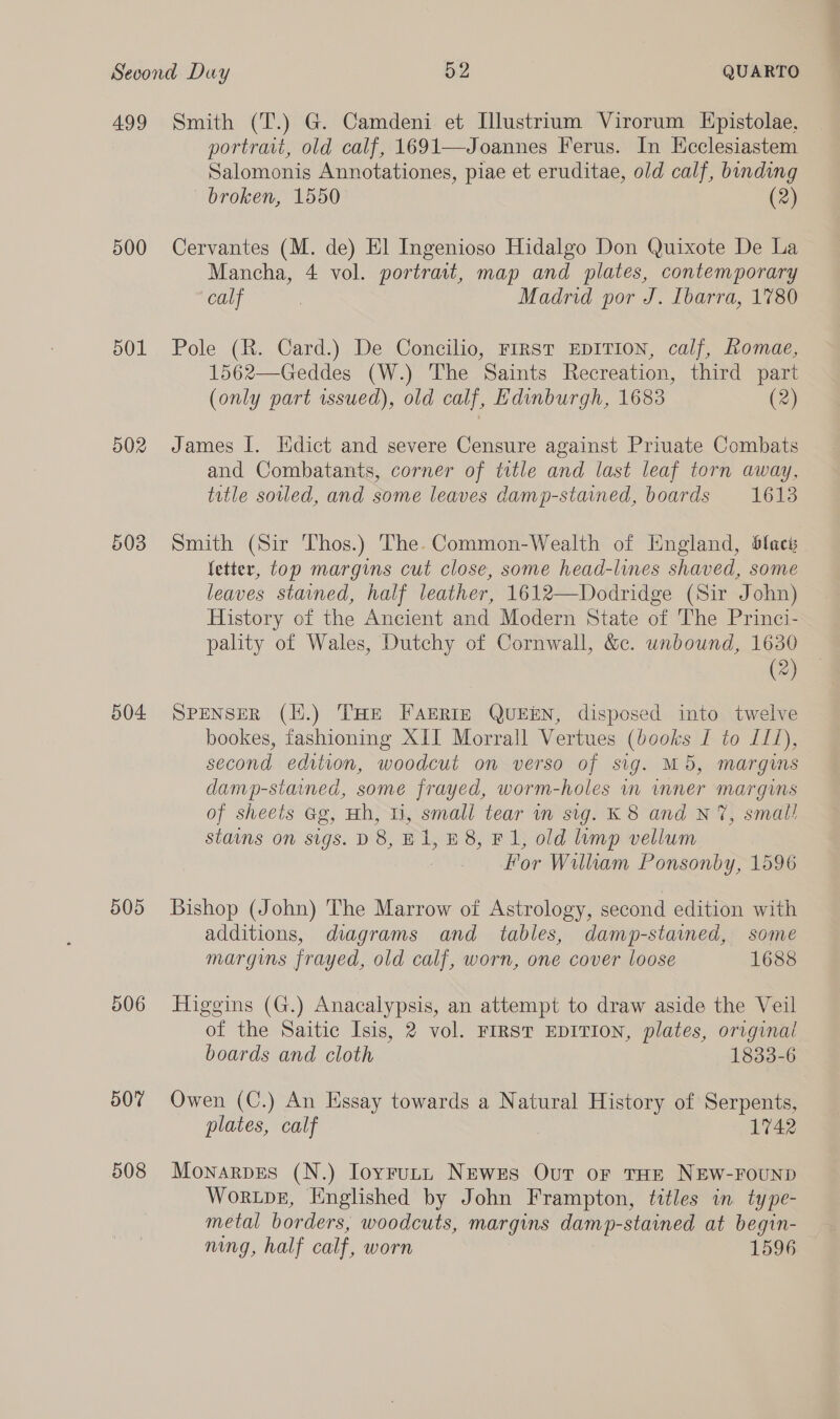 499 500 501 502 504 505 507 508 Smith (T.) G. Camdeni et Illustrium Virorum Epistolae, portrait, old calf, 1691—Joannes Ferus. In Hcclesiastem Salomonis Annotationes, piae et eruditae, old calf, binding broken, 1550 (2) Cervantes (M. de) El Ingenioso Hidalgo Don Quixote De La Mancha, 4 vol. portrait, map and plates, contemporary calf | Madrid por J. Ibarra, 1780 Pole (R. Card.) De Concilio, First EDITION, calf, Romae, 1562—Geddes (W.) The Saints Recreation, third part (only part rsued), old calf, Edinburgh, 1683 (2) James I. Hdict and severe Censure against Priuate Combats and Combatants, corner of title and last leaf torn away, title soiled, and some leaves damp-stained, boards 1613 Smith (Sir Thos.) The Common-Wealth of England, blaci fetter, top margins cut close, some head-lines shaved, some leaves stained, half leather, 1612—Dodridge (Sir John) History of the Ancient and Modern State of The Princi- pality of Wales, Dutchy of Cornwall, &amp;c. unbound, 1630 (®) SPENSER (H.) THe Farrtn QUEEN, disposed into twelve bookes, fashioning XII Morrall Vertues (books I to 111), second edition, woodcut on verso of sig. M5, margins damp-stained, some frayed, worm-holes in wnner margins of sheets Gg, Hh, ti, small tear in sig. K 8 and N 7, smal! staims on sigs. D 8, Ei, £8, Fl, old limp vellum For William Ponsonby, 1596 Bishop (John) The Marrow of Astrology, second edition with additions, diagrams and tables, damp-stained, some margins frayed, old calf, worn, one cover loose 1688 Higgins (G.) Anacalypsis, an attempt to draw aside the Veil of the Saitic Isis, 2 vol. FIRST EDITION, plates, original boards and cloth 1833-6 Owen (C.) An Essay towards a Natural History of Serpents, plates, calf 1742 Monarpes (N.) Ioyrutt Newses Our or THE NEW-FOUND Wortpez, Englished by John Frampton, titles im type- metal borders, woodcuts, margins damp-stained at begin- nung, half calf, worn 1596