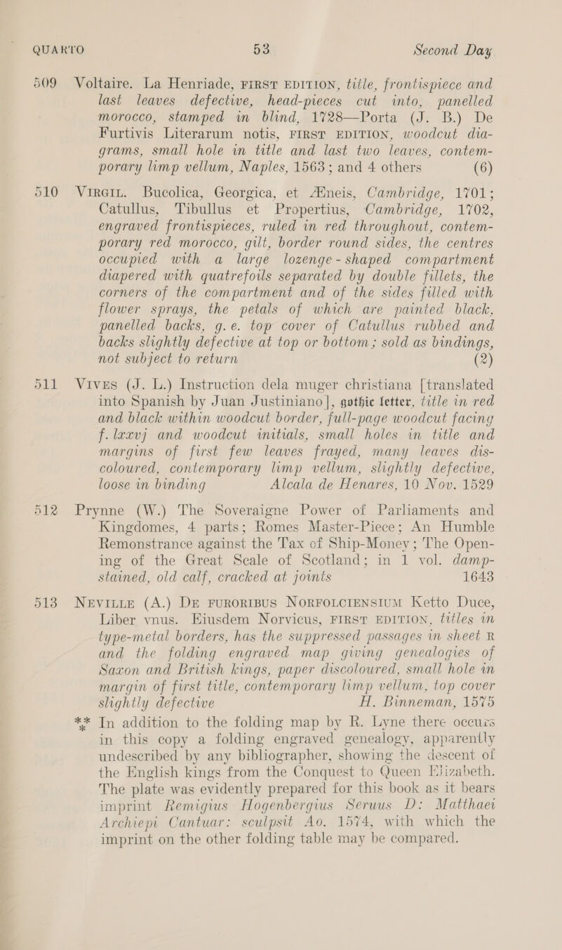 last leaves defectwe, head-pieces cut into, panelled morocco, stamped in blind, 1728—Porta (J. B.) De Furtivis Literarum notis, FIRST EDITION, woodcut dia- grams, small hole wn title and last two leaves, contem- porary limp vellum, Naples, 1563; and 4 others (6) O12 513 Catullus, Tibullus et Propertius, Cambridge, 1702, engraved frontispeces, ruled in red throughout, contem- porary red morocco, gilt, border round sides, the centres occupied with a large lozenge- shaped compartment diapered with quatrefoils separated by double fillets, the corners of the compartment and of the sides filled with flower sprays, the petals of which are painted black, panelled backs, g.e. top cover of Catullus rubbed and backs slightly defective at top or bottom; sold as bindings, not subject to return (2) Vives (J. L.) Instruction dela muger christiana [translated into Spanish by Juan Justiniano |, gothic fetter, title in red and black within woodcut border, full-page woodcut facing f.laxvj and woodcut wmitials, small holes in title and margins of first few leaves frayed, many leaves dis- coloured, contemporary lmp vellum, slightly defectwwe, loose in binding Alcala de Henares, 10 Nov. 1529 Prynne (W.) The Soveraigne Power of Parliaments and Kingdomes, 4 parts; Romes Master-Piece; An Humble Remonstrance against the Tax of Ship-Money ; The Open- ing of the Great Scale of Scotland; in 1 vol. damp- stained, old calf, cracked at joints 1648 Nevitie (A.) De FurRoRIBUS NORFOLCIENSIUM Ketto Duce, Liber vnus. Eiusdem Norvicus, FIRST EDITION, tttles wm type-metal borders, has the suppressed passages in sheet R and the folding engraved map gwing genealogies of Saxon and British kings, paper discoloured, small hole m margin of first title, contemporary limp vellum, top cover slightly defective HT. Binneman, 1575 ** In addition to the folding map by R. Lyne there occuis in this copy a folding engraved genealogy, apparently undescribed by any bibliographer, showing the descent of the English kings from the Conquest to Queen Elizabeth. The plate was evidently prepared for this book as it bears imprint Remigius Hogenbergius Seruus D: Matthaer Archiepi Cantuar: sculpsit Ao. 1574, with which the imprint on the other folding table may be compared.