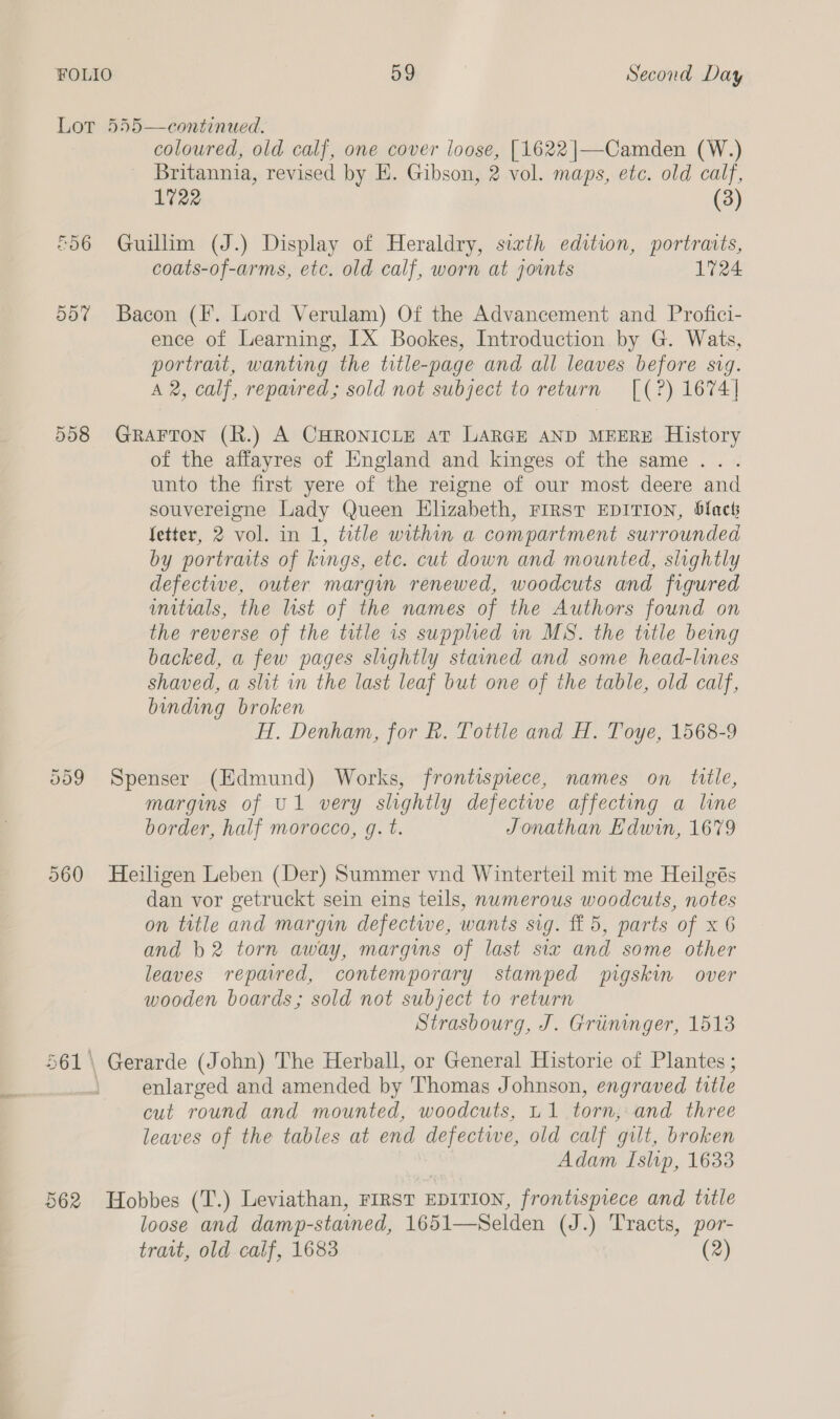 Lot 555—continued. coloured, old calf, one cover loose, [1622|—-Camden (W.) Britannia, revised by E. Gibson, 2 vol. maps, etc. old calf, 1722 (3) £56 Guillim (J.) Display of Heraldry, siath editwn, portraits, coats-of-arms, etc. old calf, worn at joints 1724 557 Bacon (Ff. Lord Verulam) Of the Advancement and Profici- ence of Learning, IX Bookes, Introduction by G. Wats, portrait, wanting the title-page and all leaves before sig. A 2, calf, repavred; sold not subject to return [(?) 1674] 558 Grarron (R.) A CHRONICLE AT LARGE AND MEERE History of the affayres of England and kinges of the same... . unto the first yere of the reigne of our most deere and souvereigne Lady Queen Elizabeth, FIRST EDITION, black fetter, 2 vol. in 1, title within a compartment surrounded by portraits of kings, etc. cut down and mounted, slightly defective, outer margin renewed, woodcuts and figured initials, the list of the names of the Authors found on the reverse of the title is supplied in MS. the title being backed, a few pages slightly stained and some head-lines shaved, a shit in the last leaf but one of the table, old calf, binding broken H. Denham, for R. Tottle and H. Toye, 1568-9 Spenser (Edmund) Works, frontispiece, names on title, margins of U1 very slightly defectwe affecting a line border, half morocco, gq. t. Jonathan Edwin, 1679 Cr Or ie) 560 Heiligen Leben (Der) Summer vnd Winterteil mit me Heilgés dan vor getruckt sein eins teils, numerous woodcuts, notes on title and margin defectwe, wants sig. f£ 5, parts of x 6 and b2 torn away, margins of last six and some other leaves repared, contemporary stamped pigskin over wooden boards; sold not subject to return Strasbourg, J. Griininger, 1513 561 \ Gerarde (John) The Herball, or General Historie of Plantes ; 4 enlarged and amended by Thomas Johnson, engraved title cut round and mounted, woodcuts, u1 torn, and three leaves of the tables at end defective, old calf gilt, broken Adam Islip, 1633 562 Hobbes (T.) Leviathan, FIRST EDITION, frontispiece and title loose and damp-stawed, 1651—Selden (J.) Tracts, por- (2) trait, old calf, 1683