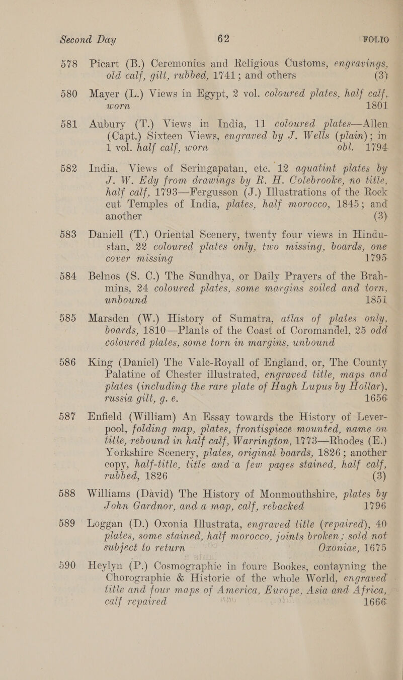 578 580 581 582 583 584 585 586 587 588 589 Picart (B.) Ceremonies and Religious Customs, engravings, old calf, gilt, rubbed, 1741; and others (3) Mayer (L.) Views in Egypt, 2 vol. coloured plates, half calf, worn 1801 Aubury (T.) Views in India, 11 coloured plates—Allen (Capt.) Sixteen Views, engraved by J. Wells (plaim); in 1 vol. half calf, worn obl. 1794 India. Views of Seringapatan, etc. 12 aquatint plates by J. W. Edy from drawings by kh. H. Colebrooke, no title, half calf, 1793—Fergusson (J.) Illustrations of the Rock cut Temples of India, plates, half morocco, 1845; and another (3) Daniell (T.) Oriental Scenery, twenty four views in Hindu- stan, 22 coloured plates only, two missing, boards, one cover missing 1795. Belnos (S. C.) The Sundhya, or Daily Prayers of the Brah- mins, 24 coloured plates, some margins soled and torn, unbound 185i Marsden (W.) History of Sumatra, atlas of plates only, boards, 1810—Plants of the Coast of Coromandel, 25 odd coloured plates, some torn wn margins, unbound King (Daniel) The Vale-Royall of England, or, The County Palatine of Chester illustrated, engraved title, maps and plates (including the rare plate of Hugh Lupus by ee russia gilt, g. é. 1656 Enfield (William) An Essay towards the History of Lever- pool, folding map, plates, frontispiece mounted, name on title, rebound in half calf, Warrington, 1773—Rhodes (E.) Yorkshire Scenery, plates, original boards, 1826; another copy, half-title, title and a few pages stained, half calf, rubbed, 1826 (3) Williams (David) The History of Monmouthshire, plates by John Gardnor, and a map, calf, rebacked 1796 Loggan (D.) Oxonia Illustrata, engraved title (repaired), 40 plates, some stained, half morocco, joints broken; sold not subject to return Oxoniae, 1675 Heylyn (P.) Cosmographie in foure Bookes, contayning the Chorographie &amp; Historie of the whole World, engraved - title and four maps of ee Hurope, Asia and Africa, &amp; calf repaired 1666: