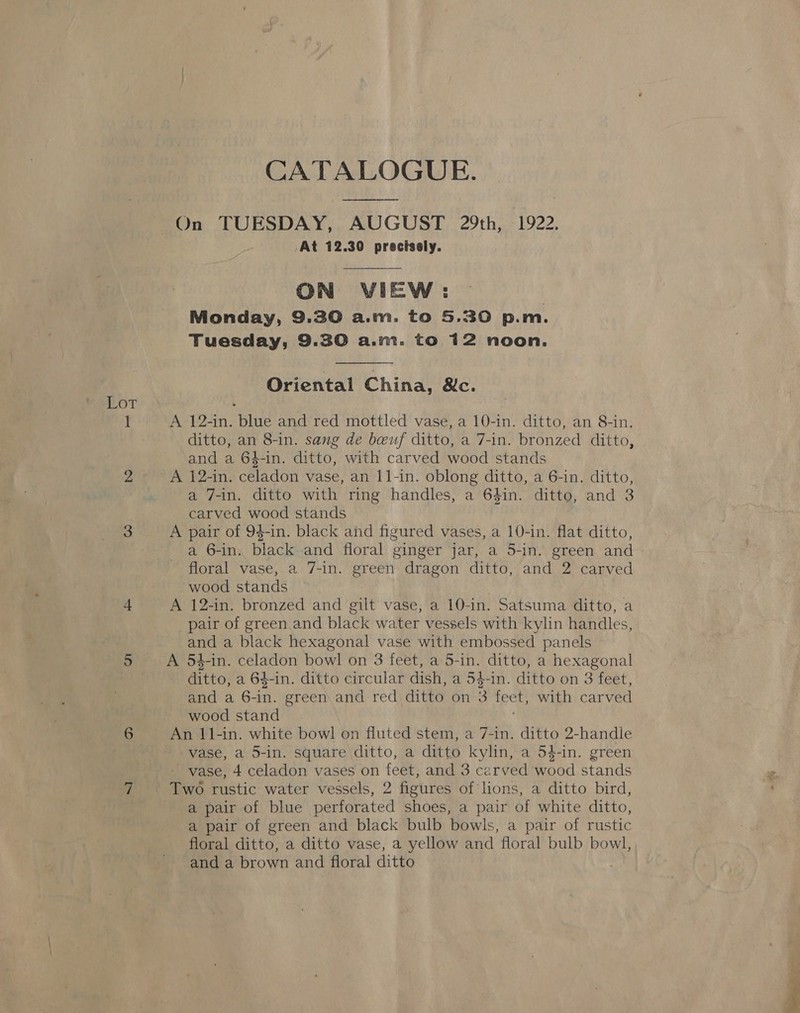 CATALOGUE. On TUESDAY, AUGUST 29th, 1922. At 12.30 precisely.  ON VIEW: ) Monday, 9.30 a.m. to 5.30 p.m. Tuesday, 9.30 a.ni. to 12 noon.  Oriental China, &amp;c. Lot 1 A 12-in. blue and red mottled vase, a 10-in. ditto, an 8-in. ditto, an 8-in. sang de beuf ditto, a 7-in. bronzed ditto, and a 64-in. ditto, with carved wood stands 2 A 12-in. celadon vase, an 11-in. oblong ditto, a 6-in. ditto, a 7-in. ditto with ring handles, a 64in. ditto, and 3 carved wood stands 3 A pair of 94-in. black and figured vases, a 10-in. flat ditto, a 6-in. black and floral ginger jar, a 5-in. green and floral vase, a 7-in. green dragon ditto, and 2 carved wood stands + A 12-in. bronzed and gilt vase, a 10-in. Satsuma ditto, a pair of green and black water vessels with kylin handles, and a black hexagonal vase with embossed panels 5 A 54-in. celadon bowl on 3 feet, a 5-in. ditto, a hexagonal ditto, a 64-in. ditto circular dish, a 54-in. ditto on 3 feet, and a 6- in. green and red ditto on 3 feet, with carved wood stand 6 An 11-in. white bowl on fluted stem, a 7-in. ditto 2-handle vase, a 5-in. square ditto, a ditto kylin, a 54-in. green vase, 4 celadon vases on i and 3 carved hood stands i Two rustic water vessels, 2 figures of lions, a ditto bird, a pair of blue pererated shoes, a pair of white ditto, a pair of green and black bulb bowls, a pair of rustic floral ditto, a ditto vase, a yellow and floral bulb bowl, and a brown and floral ditto