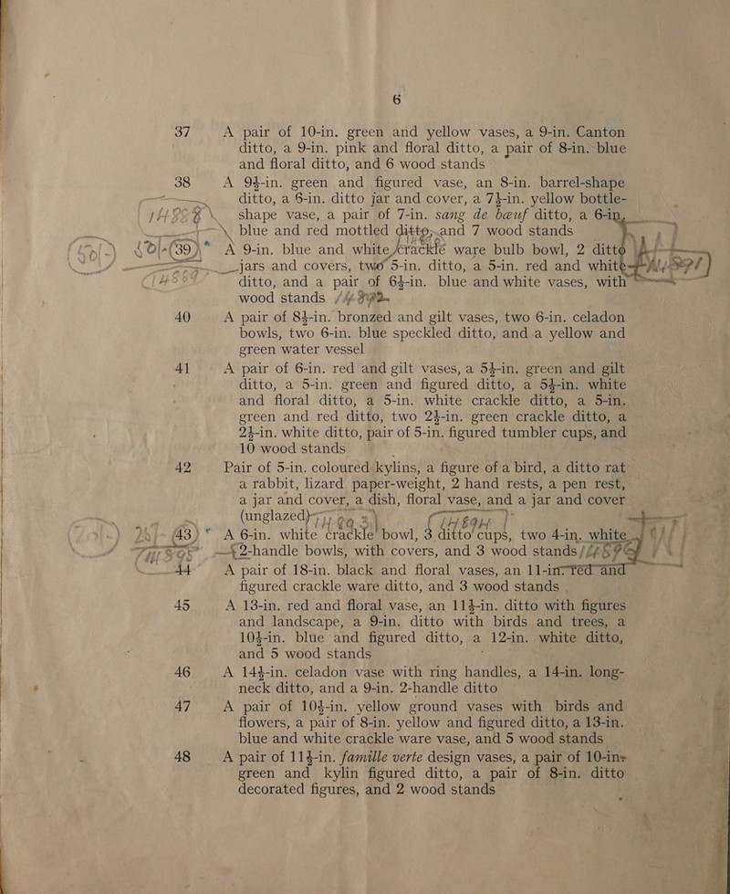  40 42 47 48 6 ditto, a 9-in. pink and floral ditto, a pair of 8-in. blue and floral ditto, and 6 wood stands blue and eal mottled ditt and 7 wood fads A 9-in. blue and white, knee ware bulb bowl, 2 ditt _jars and covers, two 5-in. ditto, a 5-in. red and whit ditto, and a pair of 64-in. blue and white vases, with wood stands /Mf 32 A pair of 84-in. bronzed and gilt vases, two 6-in. celadon bowls, two 6-in. blue speckled ditto, and-a yellow and green water vessel A pair of 6-in. red and gilt vases, a 54-in. green and gilt ditto, a 5-in. green and figured ditto, a 54-in. white and floral ditto, a 5-in. white crackle ditto, a 5-in. green and red ditto, two 24-in. green crackle ditto, a 24-in. white ditto, pair of 5-in. figured tumbler cups, and 10 wood stands a rabbit, lizard paper-weight, 2 hand rests, a pen rest, a jar and cover, a Gish, floral. vase, easy a jar and cover (unglazed)~); » . «4 fin A 6-in. white eat bowl, jeer H | two 4-in. white. A pair of 18-in. black and floral vases, an 11l-in7¥édan figured crackle ware ditto, and 3 wood stands . A 13-in. red and floral vase, an 114-in. ditto with figures and landscape, a 9-in. ditto with birds and trees, a 104-in. blue and figured ditto, a 12-in. white ditto, and 5 wood stands A 144-in. celadon vase with ring (slate a 14-in. long- neck ditto, and a 9-in. 2-handle ditto A pair of 104-in. yellow ground vases with birds and flowers, a pair of 8-in. yellow and figured ditto, a 13-in. blue and white crackle ware vase, and 5 wood stands A pair of 11$-in. famille verte design vases, a pair of 10-in= decorated figures, and 2 wood stands   Pf a ? S%, se aS es ans. 