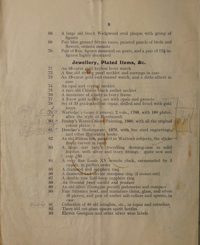 ee oe ee ee, ee a OY 69 % cost £ 50 A ve XV brmolu clock, surmounted by 3 cupids, in perfect ,order A diam sapphire ring A diamon ivine marquise ring (2 stones out) A double row half-hoop sapphire ring . An Oriental pearl necklet and pendant ga 8 figures Pair blue ground Sévres vases, painted panels of birds and Pe) flowers, ormolu mounts / Pair of 8-in. figures mounted on goats, and a pair of 124-in. figures highly decorated Jewellery, Plated Items, &amp;c. An 18-carat he keyless lever watch A fine old sti pearl necklet and earrings in case An 18-carat ae and enamel watch, and a ditto albert in case An opal and crystal necklet A rare old Chinese black amber necklet A miniature ofa lady in ivory frame A 3-row gold nee let, set with opals and garnets) —=~ f Set of 33 graduated” i topaz, drilled and fitted with Sid vy loops Warledge’s Gems (Cameos), 2 vols., 1768, with 180 plates, | after the style of Rembrandt Penley’s es 1880, with all the original colour plates ~% . Sta Dowden’s &gt; ive eat 1876, een steel engravings a oe 4    BS hy  —_ fing y carvedh in om A. large sizé lad travelling dressing- case. in ore leather, with iver and ivory fittings; quite new and An old silver (Georgian period) pedometer and compass Fine Satsuma bowl, and miniature china, glass, and silver (9 pieces), and pair of amber salt- cellars and spoons, in case Collection of 40 old intaglios, etc., in topaz and cornelian Three old cut-glass square spirit bottles Eleven Georgian and other silver wine labels |