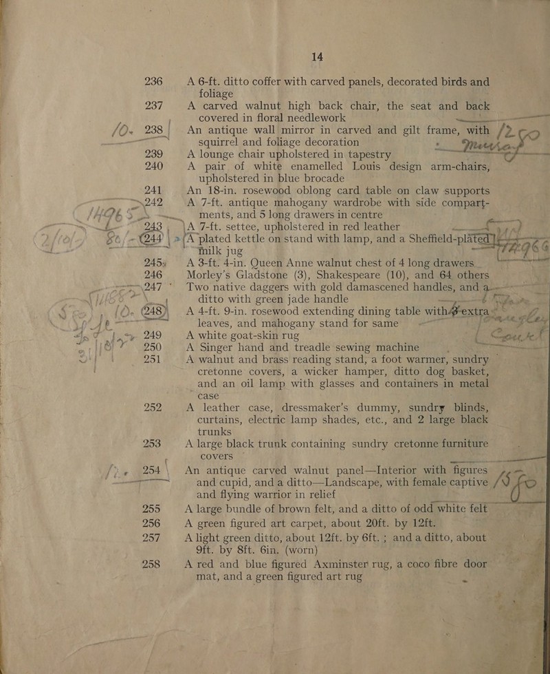 236 A 6-ft. ditto coffer with carved panels, decorated birds and foliage 237 A carved walnut high back chair, the seat and back covered in floral needlework ese anno F Sen Toe 238 An antique wall mirror in carved and gilt frame, with / fy squirrel and foliage decoration __Terihe- . 239 A lounge chair upholstered in tapestry te eS meme 240 A pair of white enamelled Louis design arm-chairs, upholstered in blue brocade 24] An 18-in. rosewood oblong card table on claw supports ~~~. ments, and 5 long drawers in centre ies: edo eA Welt, settee, upholstered i in red leather a vA; Fa A fe C244 | &gt; A plated kettle on stand with lamp, and a Sheffield: pla e SROkG ae 45 Ks  tMilk jug 245: A 3-ft. 4-in. Queen Anne walnut chest of 4 long drawers 246 Morley’s Gladstone (3), Shakespeare (10), and 64 others ; ditto with green jade handle Pekisad ~~ sets: glx  leaves, and mahogany stand for same | 249 A white goat- -skin rug 3 ‘oo Coe. te. f 250 A Singer hand and treadle sewing machine Sa - 251 A walnut and brass reading stand, a foot warmer, sundry — cretonne covers, a wicker hamper, ditto dog basket, and an oil lamp with glasses and containers in metal case 252 A leather case, dressmaker’s dummy, sundry blinds, curtains, electric lamp shades, etc., and 2 large black trunks 253 A large black trunk containing sundry cretonne furniture * COVELS: &lt;y. ae ee 254 \ An antique carved walnut panel—Interior with figures Vay: and flying warrior in relief ag 4 : 255 A large bundle of brown felt, and a ditto of odd white felt — 256 A green figured art carpet, about 20ft. by 12ft. 257 A light green ditto, about 12ft. by 6ft. ; and a ditto, about i Ga ae by Ste Giaeer orn ae 258 A red and blue figured Axminster rug, a coco fibre door i mat, and a green figured art rug m0 E hide ye