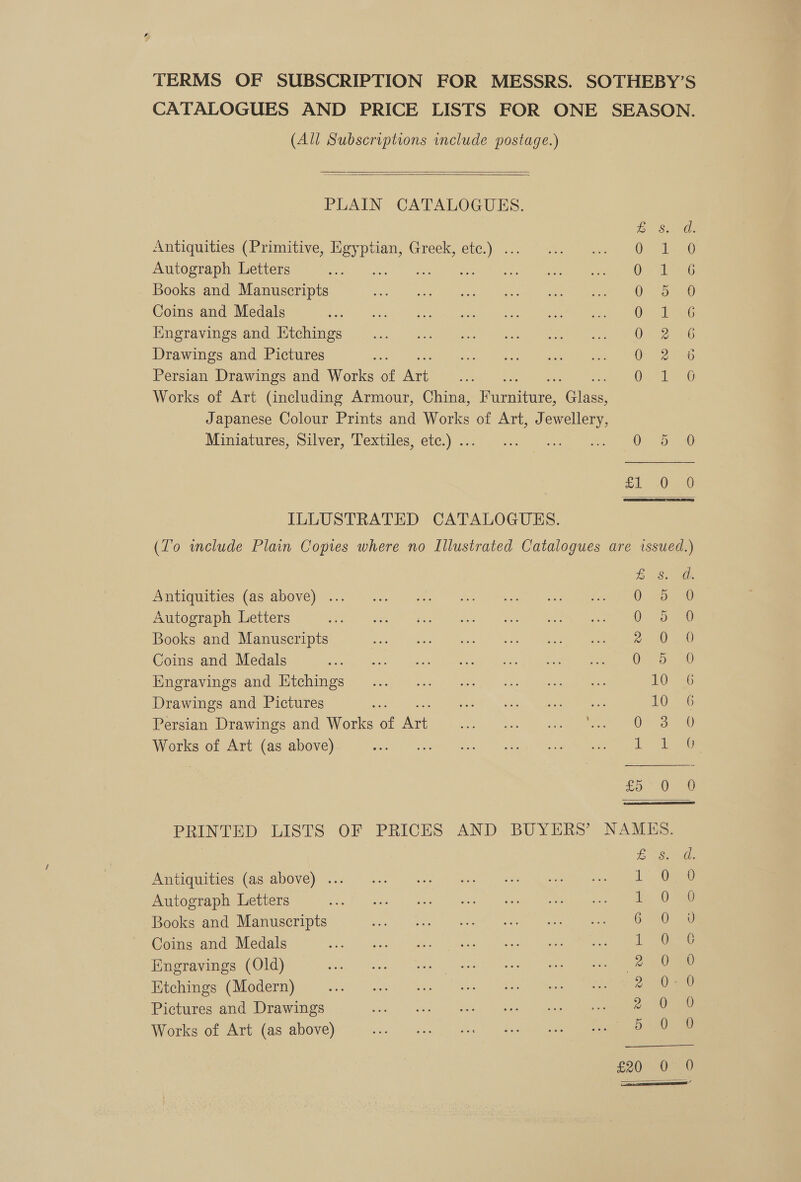 TERMS OF SUBSCRIPTION FOR MESSRS. SOTHEBY’S CATALOGUES AND PRICE LISTS FOR ONE SEASON. (All Subscriptions include postage.)   PLAIN CATALOGUES. Te Sa Antiquities (Primitive, Egyptian, Greek, etc.) . Oe slerO Autograph Letters ae ae Ore Teens Books and Manuscripts 0) 30 Coins and Medals 0 sle6 Iingravings and Etchings Or 2286 Drawings and Pictures 0 2236 Persian Drawings and Works of Art 0s, 0 Works of Art (including Armour, China, Rurnenee: Gliee. Japanese Colour Prints and Works of Art, Jewellery, Mainmiavures, Silver, Textiles, ete): a oe ee fd One ILLUSTRATED CATALOGUES. (To include Plain Copies where no Illustrated Catalogues are issued.)  BS Antiquities (as above) ... ee ee ee eer Autograph Letters SR ads, le es &gt; Re ae ee ee Books and Manuscripts 2: B00 Coins and Medals ie eT or ete Oa: 20 Bmoravines amdwistCniies io. oe.y) See oe. pe, Sek eee 10 6 Drawings and Pictures ‘est Lee. oc. eee 10 6 Persian Drawings and Works of oe ee) ake ae ee nO ee Works of Art (as above) ween, aah ONS POS Sag «ta A en £5. Ue PRINTED LISTS OF PRICES AND BUYERS’ NAMES. £ SoG. Antiquities (as above) ... 1 O50 Autograph Letters i 0 Books and Manuscripts 6-500 ad Coins and Medals 1: ee Engravings (Old) 2 Oe Etchings (Modern) 2° 09a) Pictures and Drawings 2. CO ae Works of Art (as above) a 07 ae S20&gt; ane