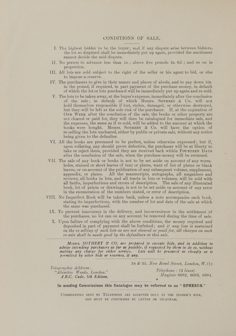 CONDITIONS OF SALE, the lot so disputed shall be immediately put up again, provided the auctioneer cannot decide the said dispute. proportion. All lots are sold subject to the right of the seller or his agent to bid, or else to impose a reserve. in the pound, if required, in part payment of the purchase-money, in default of which the lot or lots purchased will be immediately put up again and re-sold. of the sale; in default of which Messrs. Sotnepy &amp; Co. will not hold themselves responsible if lost, stolen, damaged, or otherwise destroyed, but they-will be left at the sole risk of the purchaser. If, at the expiration of OnE WEEK after the conclusion of the sale, the books or other property are not cleared or paid for, they will then be catalogued for immediate sale, and the expenses, the same as if re-sold, will be added to the amount at which the books were bought. Messrs. SorHeBy &amp; Co. will have the option of re-selling the lots uncleared, either by public or private sale, without any notice being given to the defaulter. All the books are presumed to be perfect, unless otherwise expressed ; but if, upon collating, any should prove defective, the purchaser will be at liberty to take or reject them, provided they are received back within FourTEEN Days after the conclusion of the sale, when the purchase-money will be returned. The sale of any book or books is not to be set aside on account of any worm- holes, stained or short leaves of text or plates, want of list of plates or blank leaves, or on account of the publication of any subsequent volume, supplement, appendix, or plates. All the manuscripts, autographs, all magazines and reviews, all books in lots, and all tracts in lots or volumes, will be sold with all faults, imperfections and errors of description. The sale of any illustrated book, lot of prints or drawings, is not to be set aside on account of any error in the enumeration of the numbers stated, or error of description. No Imperfect Book will be taken back, unless a note accompanies each book, stating its imperfections, with the number of lot and date of the sale at which the same was purchased. the purchases, no lot can on any account be removed during the time of sale. deposited in part of payment shall be forfeited; and ¢f any loss is sustained in the re-selling of such lots as are not cleared or paid for, all charges on such re-sale shall be made good by the defaulters at this sale.  Messrs. SOTHEBY &amp; CO. are prepared to execute bids, and in addition to advise intending purchasers as far as possible, if requested by them to do so, without making any charge for etther service. Lots will be procured as cheaply as is permitted by other bids or reserves, tf any.  34 &amp; 35, New Bond Street, London, W.(1) A.B.C. Code, 5th Edition, Mayfair 6682, 6683, 6684,   COMMISSIONS SENT BY 'TELEPHONE ARE ACCEPTED ONLY AT THE SENDER’S RISK, AND MUST BE CONFIRMED BY LETTER OR TELEGRAM.