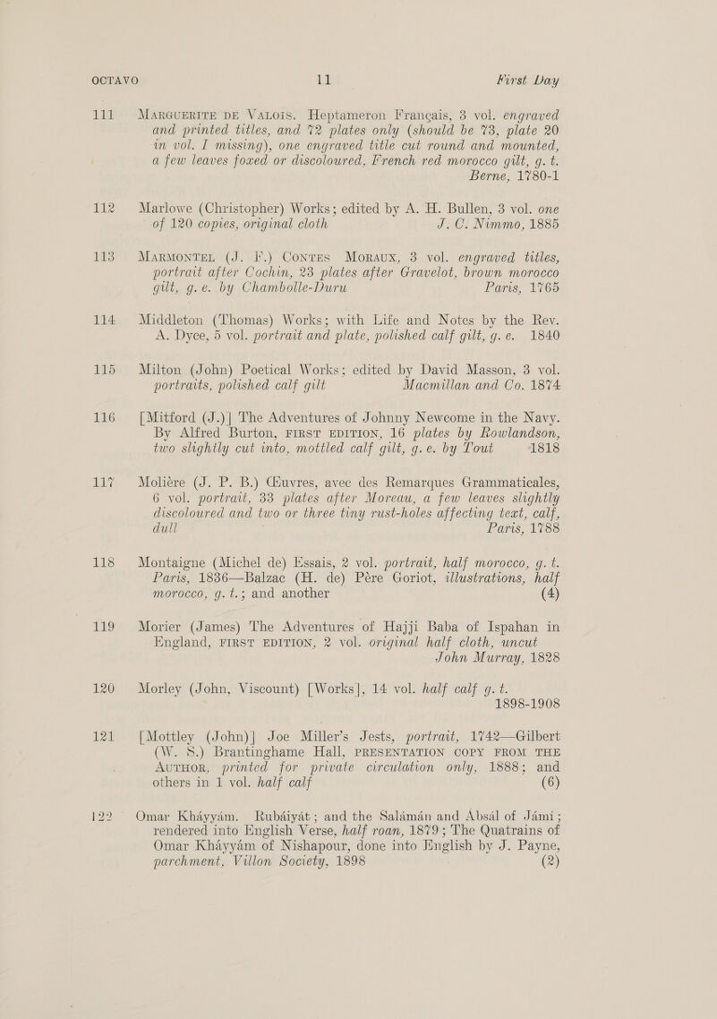 LEY Lie 113 114 115 118 1LE9 120 121 MARGUERITE DE VALOIS. Heptameron Irangais, 3 vol. engraved and printed titles, and 72 plates only (should be %3, plate 20 im vol. I missing), one engraved title cut round and mounted, a few leaves foxed or discoloured, French red morocco gilt, g. t. Berne, 1780-1 Marlowe (Christopher) Works; edited by A. H. Bullen, 3 vol. one of 120 copies, original cloth J.C. Nummo, 1885 MarMontTeL (J. F.) Conres Moraux, 3 vol. engraved titles, portrait after Cochin, 23 plates after Gravelot, brown morocco gut, g.e. by Chambolle-Duru Paris, 1765 Middleton (Thomas) Works; with Life and Notes by the Rev. A. Dyce, 5 vol. portrait and plate, polished calf gilt, g.e. 1840 Milton (John) Poetical Works; edited by David Masson, 3 vol. portraits, polished calf gilt Macmillan and Co. 1874 [Mitford (J.)| The Adventures of Johnny Newcome in the Navy. By Alfred Burton, FIRST EDITION, 16 plates by Rowlandson, two slightly cut into, mottled calf gilt, g.e. by Tout 1818 Moliere (J. P. B.) Csuvres, avec des Remarques Grammaticales, 6 vol. portrait, 33 plates after Moreau, a few leaves slightly discoloured and two or three tuny rust-holes affecting teat, calf, dull Paris, 1788 Montaigne (Michel de) Kssais, 2 vol. portrait, half morocco, g. t. Paris, 1836—Balzac (H. de) Pere Goriot, tlustrations, half morocco, g.t.; and another (4) Morier (James) The Adventures of Hajji Baba of Ispahan in England, FIRST EDITION, 2 vol. original half cloth, uncut John Murray, 1828 Morley (John, Viscount) [Works], 14 vol. half calf g. t. 1898-1908 [Mottley (John)] Joe Miller’s Jests, portrait, 1742—Gilbert (W. 8S.) Brantinghame Hall, PRESENTATION COPY FROM THE AutHor, printed for private circulation only, 1888; and others in 1 vol. half calf (6) Omar Khayyam. Rubdiyat; and the Saldmdn and Absal of Jami; rendered into English Verse, half roan, 1879; The Quatrains of Omar Khayyam of Nishapour, done into Jinglish by J. Payne, parchment, Villon Society, 1898 (2)