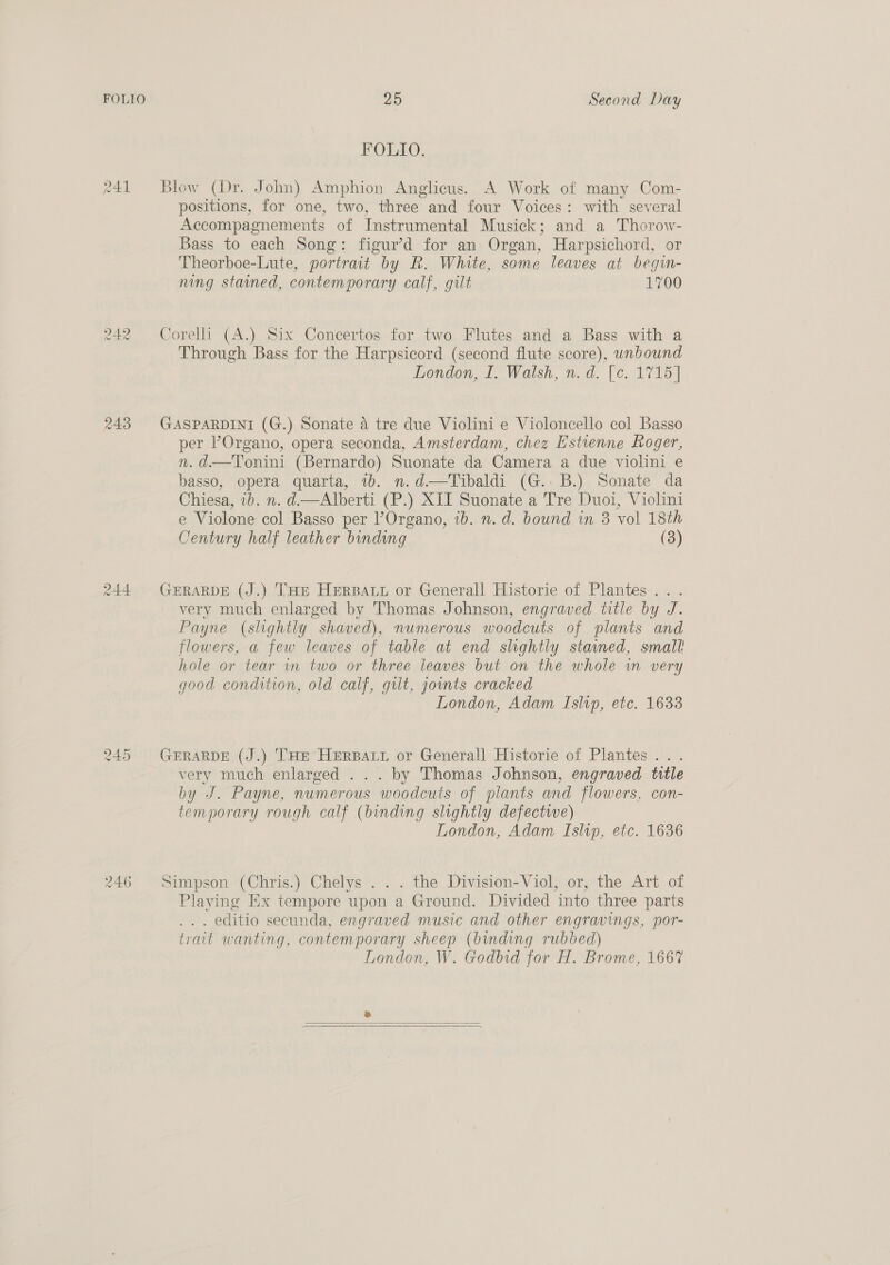 FOLIO J Ho raw) 243 244 245 246 25 Second Day FOLIO. Blow (Dr. John) Amphion Anglicus. A Work of many Com- positions, for one, two, three and four Voices: with several Accompagnements of Instrumental Musick; and a Thorow- Bass to each Song: figur’d for an Organ, Harpsichord, or Theorboe-Lute, portrait by R. White, some leaves at begin- ning stained, contemporary calf, gilt 1700 Corelli (A.) Six Concertos for two Flutes and a Bass with a Through Bass for the Harpsicord (second flute score), unbound London, I. Walsh, n.d. [c. 1715] GASPARDINI (G.) Sonate a tre due Violini e Violoncello col Basso per ’Organo, opera seconda, Amsterdam, chez Estienne Roger, n.d.—Tonini (Bernardo) Suonate da Camera a due violini e basso, opera quarta, 1b. n.d—Tibaldi (G..B.) Sonate da Chiesa, 1b. n. d.—Alberti (P.) XII Suonate a Tre Duoi, Violini e Violone col Basso per l’Organo, ib. n. d. bound in 3 vol 18th Century half leather binding (3) GERARDE (J.) THE HERBALL or Generall Historie of Plantes... very much enlarged by Thomas Johnson, engraved title by J. Payne (slightly shaved), numerous woodcuts of plants and flowers, a few leaves of table at end slightly stained, small hole or tear in two or three leaves but on the whole in very good condition, old calf, gut, joints cracked London, Adam Islvp, etc. 1633 GERARDE (J.) THE HERBALL or Generall Historie of Plantes... very much enlarged ... by Thomas Johnson, engraved title by J. Payne, numerous woodcuts of plants and flowers, con- temporary rough calf (binding slightly defectwe) London, Adam Islip, etc. 1636 Simpson (Chris.) Chelys . . . the Division-Viol, or, the Art of Playing Ex tempore upon a Ground. Divided into three parts . editio secunda, engraved music and other engravings, por- trait wanting, contemporary sheep (binding rubbed) London, W. Godbid for H. Brome, 1667 