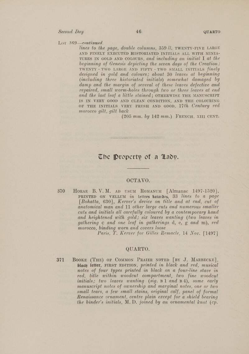 Lor 369—continued. lines to the page, double columns, 359 ll, TWENTY-FIVE LARGE AND FINELY EXECUTED HISTORIATED INITIALS ALL WITH MINIA- TURES IN GOLD AND COLOURS, and including an initial I at the beginning of Genesis depicting the seven days of the Creation; TWENTY - TWO LARGE AND FIFTY - TWO SMALL INITIALS fwmely designed in gold and colours; about 30 leaves at beginning (including three historiated initials) somewhat damaged by damp and the margin of several of these leaves defectwe and reparred, small worm-holes through two or three leaves at end and the last leaf a little stained; OTHERWISE THE MANUSCRIPT IS IN VERY GOOD AND CLEAN CONDITION, AND THE COLOURING OF THE INITIALS VERY FRESH AND qGoopD, 17th Century red morocco gilt, gilt back (205 mm. by 142 mm.) FRENCH, XIII CENT.   Che Property of a Lady. OCTAVO. 370 Horst B.V.M. apd vusum Romanum [Almanac 1497-1520], PRINTED ON VELLUM in lettres batardes, 33 lines to a page [Bohatta, 630], Kerver’s device on title and at end, cut of anatomical man and 11 other large cuts and numerous smaller cuts and initials all carefully coloured by a contemporary hand and heightened with gold; six leaves wanting (two leaves in gathering c and one leaf in gatherings d, e, g and m), red morocco, binding worn and covers loose Paris, T. Kerver for Gilles Remacle, 14 Nov. [1497] QUARTO. 371 Booker (THE) or ComMON PRAIER NOTED [By J. MARBECKE], blac letter, FIRST EDITION, printed in black and red, musical notes of four types printed wn black on a four-line stave in red, title within woodcut compartment, two fine woodcut initials; two leaves wanting (sig. B1 and B4), some early manuscript notes of ownership and marginal notes, one or two small tears, a few small stains, original calf, panel of formal Renaissance ornament, centre plain except for a shield bearing the binder’s initials, M.D. joined by an ornamental knot (cp.