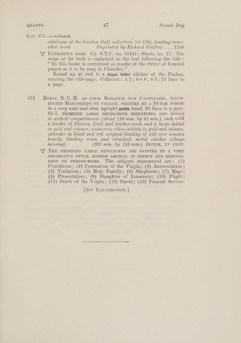 catalogue of the Gordon Duff collection, lot 170), binding some- what worn Imprinted by Richard Grafton .. . 1550 KXTREMELY RARE. Cp. 8.T.C. no. 16441; Steele, no. 17. The scope of the book is explained on the leaf following the title : “Tn this booke is conteyned so muche of the Order of Comm6 prayer as it to be song in Churches.” Bound up at end is a blact Setter edition of the Psalms, wanting the title-page. Collation: A7; B-S 8; 75; 25 lines to a page. INATED MANUSCRIPT ON VELLUM, WRITTEN BY A DUTCH SCRIBE m avery neat and clear upright gothic hand, 23 lines to a page, 83 //. THIRTEEN LARGE DECORATIVE MINIATURES (sée below) im arched compartments (about 110 mm. by 85 mm.), each with a border of flowers, fruit and feather-work and. a large initial in gold and colours; numerous other initials in gold and colours, calendar wn black and red, original binding of calf over wooden boards, binding worn and rebacked, metal catches (clasps MISSING) (207 mm. by 153mm.) DUTCH, XV CENT. THE THIRTEEN LARGE MINIATURES ARE PAINTED IN A VERY DECORATIVE STYLE, RATHER ARCHAIC IN EFFECT AND REMINIS- CENT OF FRESCO-woRK. ‘The subjects represented are: (1) Crucifixion ; (2) Coronation of the Virgin; (3) Annunciation ; (4) Visitation; (5) Holy Family; (6) Shepherds; (7) Magi; (8) Presentation; (9) Slaughter of Innocents; (10) Flight; (11) Death of the Virgin; (12) David; (13) Funeral Service. [See InLusTRaTION. |  