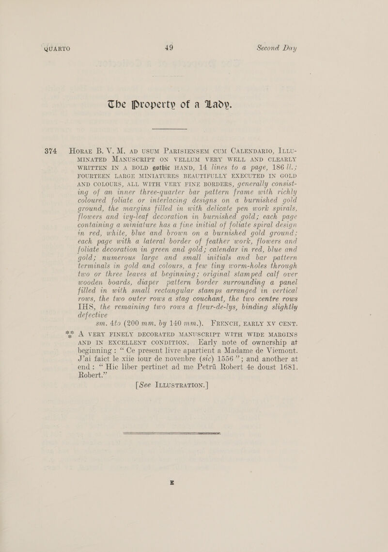 Che Property of a Lady. 374 Horazt B. V.M. ap usuM PaARISIENSEM CUM CALENDARIO, ILLU- MINATED MANUSCRIPT ON VELLUM VERY WELL AND CLEARLY WRITTEN IN A BOLD gothic HAND, 14 lines to a page, 186 Jl.; FOURTEEN LARGE MINIATURES BEAUTIFULLY EXECUTED IN GOLD AND COLOURS, ALL WITH VERY FINE BORDERS, generally consist- ing of an inner three-quarter bar pattern frame with richly coloured folate or wterlacing designs on a burnished gold ground, the margins filled in with delicate pen work spirals, flowers and wy-leaf decoration im burnished gold; each page containing a miniature has a fine initial of foliate spiral design in red, white, blue and brown on a burmshed gold ground: each page with a lateral border of feather work, flowers and foliate decoration in green and gold; calendar in red, blue and gold; numerous large and small wutials and bar pattern terminals in gold and colours, a few tiny worm-holes through two or three leaves at beginning; original stamped calf over wooden boards, diaper pattern border surrounding a panel filled in with small rectangular stamps arranged in vertical rows, the two outer rows a stag couchant, the two centre rows IHS, the remaining two rows a fleur-de-lys, binding slightly defective sm. 4to (200 mm. by 140 mm.). FRENCH, EARLY XV CENT. * A VERY FINELY DECORATED MANUSCRIPT WITH WIDE MARGINS AND IN EXCELLENT CONDITION. . luarly note of ownership at beginning : “ Ce present livre apartient a Madame de Viemont. J’ai faict le xiie iour de novenbre (sic) 1556”; and another at end: “ Hic liber pertinet ad me Petri Robert 4e doust 1681. Robert.” [See ILLusTRATION. | 