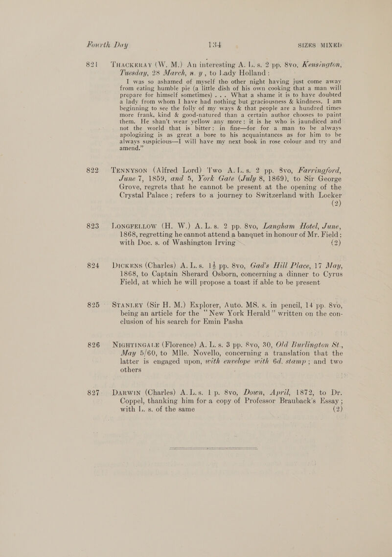 821 823 827 THACKERAY (W. M.) An interesting A. I. s. 2 pp. 8vo, Kensington, Tuesday, 28 March, ». y , to lady Holland : I was so ashamed of myself the other night having just come away from eating humble pie (a little dish of his own cooking that a man will prepare for himself sometimes) ... What a shame it is to have doubted a lady from whom I have had nothing but graciousness &amp; kindness. I am beginning to see the folly of my ways &amp; that people are a hundred times more frank, kind &amp; good-natured than a certain author chooses to paint them. He shan’t wear yellow any more: it is he who is jaundiced and not the world that is bitter: in fine—for for a man to be always apologizing is as great a bore to his acquaintances as for him to be always suspicious-—I will have my next book in rose colour and try and amend.” Tennyson (Alfred Lord) ''wo A.L.s. 2 pp. 8vo, Farringford, June 7, 1859, and 5, York Gate (July 8, 1869), to Sir George Grove, regrets that he cannot be present at the opening of the Crystal Palace ; refers to a journey to Switzerland with Locker (2) LONGFELLow (H. W.) A.L.s. 2 pp. 8vo, Langham Hotel, June, 1868, regretting he cannot attend a banquet in honour of Mr. Field: with Doc. s. of Washington Irving (2) Dickens (Charles) A. L.s. 14 pp. 8vo, Gad’s Hill Place, 17 May, 1868, to Captain Sherard Osborn, concerning a dinner to Cyrus Field, at which he will propose a toast if able to be present STANLEY (Sir H. M.) Explorer, Auto. MS. s. in pencil, 14 pp. 8vo, being an article for the “New York Herald” written on the con- clusion of his search for Emin Pasha NIGHTINGALE (Florence) A. L. s. 3 pp. &amp;8vo, 30, O/d Burlington St., May 5/60, to Mlle. Novello, concerning a translation that the latter is engaged upon, with envelope with 6d. stamp; and two others Darwin (Charles) A.L.s. | p. 8vo, Down, April, 1872, to Dr. Coppel, thanking him for a copy of Professor Brauback’s Essay ; with IL. s. of the same (2)  