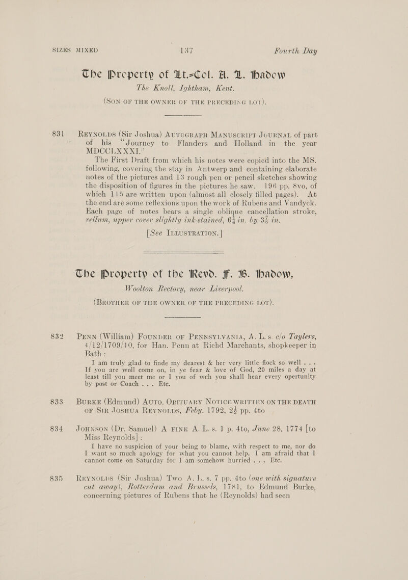 SIZES 831 833 834 835 MIXED Bay. Fourth Day The Preperty of Dt.eCol. H. DZ. thadow The Knoll, Ightham, Kent. (SON OF THE OWNER OF TH PRECEDING LO’). ——_—_— -___- REYNOLDS (Sir Joshua) AUTOGRAPH MANUSCRIPT JOURNAL of part of his “Journey to Flanders and Holland in the year MDCCLXXXI.” The First Draft from which his notes were copied into the MS. following, covering the stay in Antwerp and containing elaborate notes of the pictures and 13 rough pen or pencil sketches showing the disposition of figures in the pictures he saw. 196 pp. 8vo, of which 115 are written upon (almost all closely filled pages). At the end are some reflexions upon the work of Rubens and Vandyck. Each page of notes bears a single oblique cancellation stroke, vellum, upper cover slightly ink-stained, 64 in. by 3% in. [See ILLUSTRATION. |   The Property of the Revd. F. B. badow, Woolton Rectory, near Liverpool. (BROTHER OF THE OWNER OF THE PRECEDING VOT). PENN (William) FounDER oF PENNSYLVANIA, A. L.s. c/o Taylers, 4/12/1709/10, for Han. Penn at Richd Marchants, shopkeeper in Bath : I am truly glad to finde my dearest &amp; her very little flock so well... If you are well come on, in ye fear &amp; love of God, 20 miles a day at least till you meet me or I you of wch you shall hear every opertunity by &lt;post or Coach «.. Etc. BurKE (Edmund) Avro. Optruary NOTICE WRITTEN ON THE DEATH oF Sir Josuua Reynorps, Feby. 1792, 24 pp. 4to JOHNSON (Dr. Samuel) A Fink A. L.s. 1 p. 4to, June 28, 1774 [to Miss Reynolds] : I have no suspicion of your being to blame, with respect to me, nor do I want so much apology for what you cannot help. I am afraid that I cannot come on Saturday for I am somehow hurried... Ete. REYNOLDS (Sir Joshua) Two A.I..s. 7 pp. 4to (one with signature cut away), Rotterdam and Brussels, 1781, to Edmund Burke, concerning pictures of Rubens that he (Reynolds) had seen