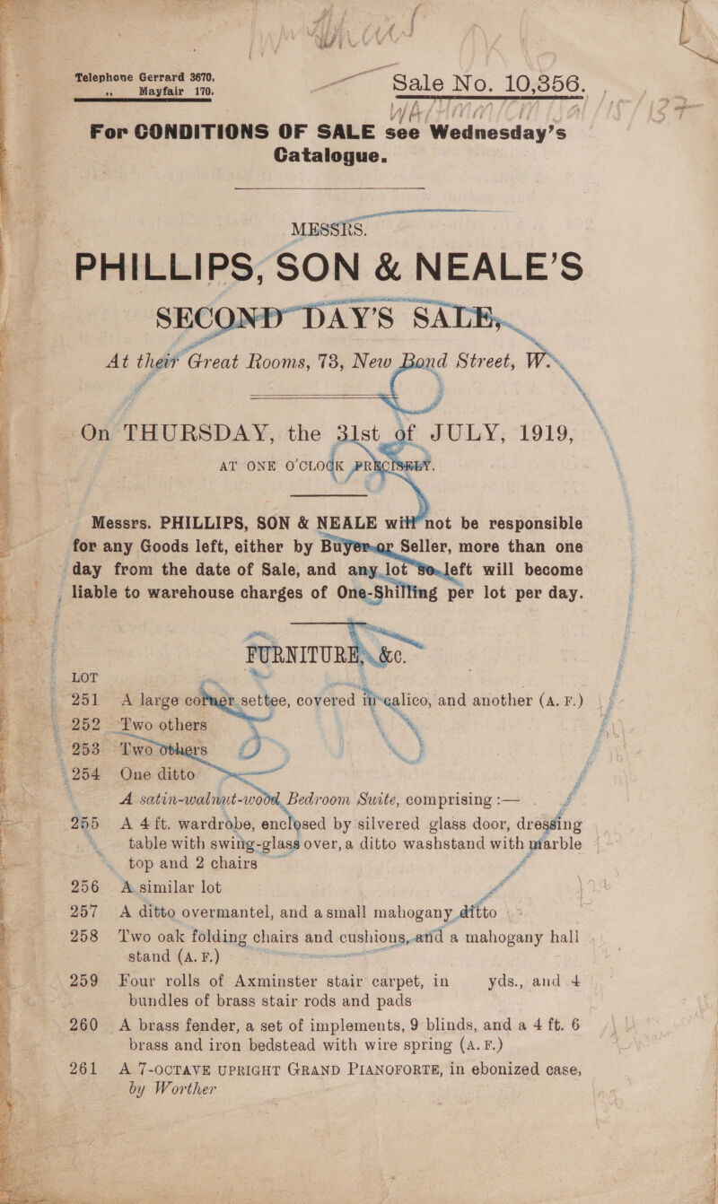 Telephone Gerrard 3670, ge For CONDITIONS OF SALE Bae Swouncsaay’s: Gatalogue. MESSRS ee rer ti S SATE, At a ad ‘Great Rooms, 73, New pan Street, TN, : On THURSDAY, the ; os 1 x ONE 0’CLO Ry AT ON dK oe Messrs. PHILLIPS, SON &amp; NEALE wi ‘not be responsible 2 | for any Goods left, either by Buyer-ox ae more than one ae day from the date of Sale, and any lot Se.Jeft will become : _ liable to warehouse charges of oes 3 per lot per day. | FURNITUR Nee = LOT : 7, : q 251 A large-col settee, covered ‘ihealics and another (A. F.) li ; 252 Two others a ioe NS 4 258. Two Obher: S, ’ ' MS ‘ 204 One ditte > ; f ©. 3 A satin- aiabet: woot Bedroom Swite, comprising:— . / = 255 <A 4ft. wardrobe, enclosed by silvered glass door, dr eiging bo “table with swing-glass over, a ditto washstand with marble ao top and 2 chairs ff ' 256 A.similar lot Pf 257 A ditto overmantel, and asmall mahogany, ditto f 258 ‘Two oak folding chairs and d cushions, and a mahogany hall 3 stand (A. F.) | 2 259 Four rolls of Axminster stair carpet, in yds., and 4 * bundles of brass stair rods and pads 2 260 <A brass fender, a set of implements, 9 blinds, anda 4ft.6 |, 4 brass and iron bedstead with wire spring (A.F.) | s 261 A 7-ocTavE UPRIGHT GRAND PIaNnorortTE, in ebonized case, : fs. by Worther   y, ee # Ak ge : ae ie Uy fae ‘ is F 46 AB me ; : 4 ay ae | ‘ Var iw *           yet , Pee Laks ti