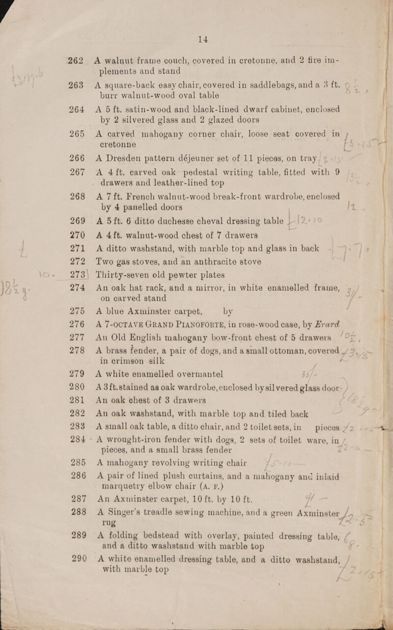 262 A walnut frame couch, covered in cretonne, and 2 fire im- plements and stand 263 A square-back easy chair, covered in saddlebags, and a 3 ft. ¢ ~ burr walnut-wood oval table j 264 &lt;A dft. satin-wood and black-lined dwarf cabinet, enclosed | by 2 silvered glass and 2 glazed doors | | ' ~~ ce 265 A carved mahogany corner chair, loose seat covered in ; | cretonne a: 266 A Dresden pattern déjeuner set of 11 pieces, on tray / 267 A 4ft. carved oak pedestal writing table, fitted with 9 | drawers and leather-lined top | 268 &lt;A 7ft. French walnut-wood break-front wardrobe, enclosed by 4 panelled doors 14 269 A 5ft. 6 ditto duchesse cheval dressing table | 12. 270 A 4ft. walnut-wood chest of 7 drawers 271 A ditto washstand, with marble top and glass in back 272 Two gas stoves, and an anthracite stove | \o. 278\ Thirty-seven old pewter plates | oe q: 274 An oak hat rack, and a mirror, in white enamelled frame, on carved stand 275 &lt;A blue Axminster carpet, by 276 A 7-OCTAVE GRAND PIANOFORTE, in rose-wood case, by Hrard 277. An Old English mahogany bow-front chest of 5 drawers ‘7; - é 278 A brass fender, a pair of dogs, and a small ottoman, covered _ in crimson silk A 279 &lt;A white enamelled overmantel | 280 A3ft.stained as oak wardrobe, enclosed by silvered “— door: / 281 An oak chest of 3 drawers 282 An oak washstand, with marble top and tiled back 283 &lt;A small oak table, a ditto chair, and 2 toilet sets, in pieces:72 -— 2 284 - A wrought-iron fender with dogs, 2 sets of toilet ware, in / pieces, and a small brass fender &lt; 285 A mahogany revolving writing chair 286 &lt;A pair of lined plush curtains, and a mahogany and inlaid marquetry elbow chair (A. F.) 287 An Axminster carpet, 10 ft. by 10 ft. 288 A Singer's treadle sewing machine, and a green Axminster, Ly ~ rug &gt; 289 A folding bedstead with overlay, painted dressing table, and a ditto washstand with marble top 290 &lt;A white enamelled dressing table, and a ditto washstand, with marble top  