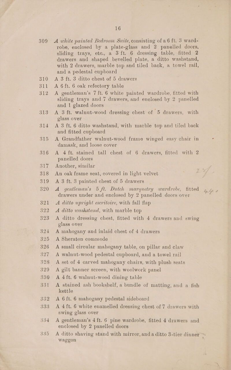 309 A white painted Bedroom Sutte, consisting of a 6 ft. 3 ward- robe, enclosed by a plate-glass and 2 panelled doors, sliding trays, ete, a 3 ft. 6 dressing table, fitted 2 drawers and shaped bevelled plate, a ditto washstand, with 2 drawers, marble top and tiled back, a towel rail, and a pedestal cupboard A 3 ft. 3 ditto chest of 5 drawers A 6ft. 6 oak refectory table A gentleman’s 7 ft. 6 white painted wardrobe, fitted with sliding trays and 7 drawers, and enclosed by 2 panelled -and 1 glazed doors A 3 ft. walnut-wood dressing chest of 5 drawers, with glass over A 3 ft. 6 ditto washstand, with marble top and tiled back and fitted cupboard A Grandfather walnut-wood frame winged easy chair in damask, and loose cover A 4 ft. stained tall chest of 6 drawers, fitted with 2 panelled doors Another, similar An oak frame seat, covered in light velvet A 3 ft. 3 painted chest of 5 drawers A gentleman’s 5 ft. Dutch marquetry wardrebe, fitted drawers under and enclosed by 2 panelled doors over A ditto wpright escritorvre, with fall flap A ditto washstand, with marble top A ditto dressing chest, fitted with 4 drawers and swing glass over A mahogany and inlaid chest of 4 drawers A Sheraton commode A small circular mahogany table, on pillar and claw A walnut-wood pedestal cupboard, and a towel rail A gilt banner screen, with woolwork panel A 4ft. 6 walnut-wood dining table A stained ash bookshelf, a bundle of matting, and a fish kettle A 6 ft. 6 mahogany pedestal sideboard A 4ft. 6 white enamelled dressing chest of 7 drawers with swing glass over | A gentleman’s 4ft. 6 pine wardrobe, fitted 4 drawers and enclosed by 2 panelled doors waggon h