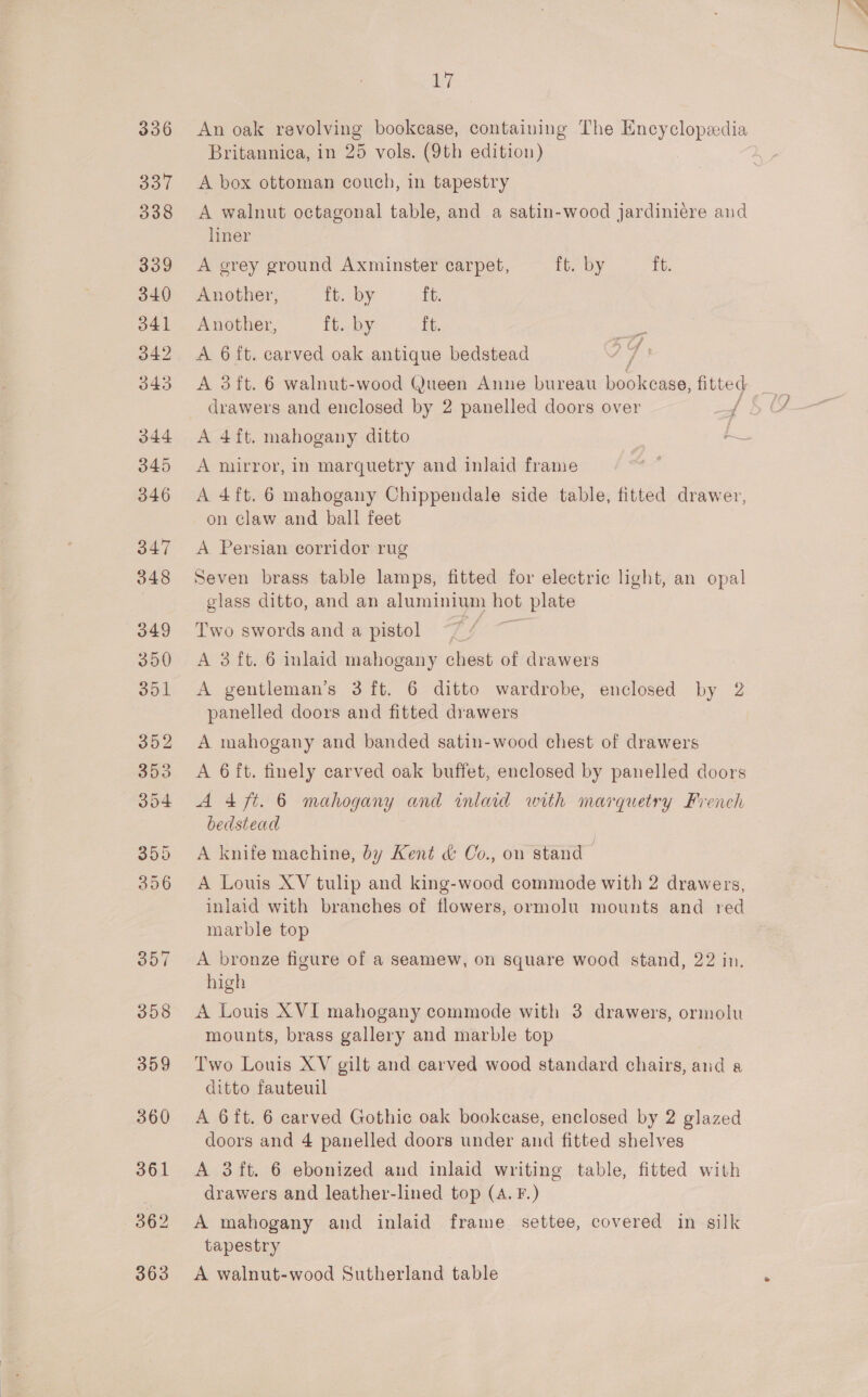 An oak revolving bookcase, containing The Encyclopedia Britannica, in 25 vols. (9th edition) A box ottoman couch, in tapestry A walnut octagonal table, and a satin-wood jardiniére aud liner A grey ground Axminster carpet, ft. by ft. Another, ft. by ft. Another, ft. by ft. A 6 ft. carved oak antique bedstead A 3ft. 6 walnut-wood Queen Anne bureau bool case: fitted drawers and enclosed by 2 panelled doors over / — If » of A 4ft. mahogany ditto A mirror, in marquetry and inlaid frame A 4ft. 6 mahogany Chippendale side table, fitted drawer, on claw and ball feet A Persian corridor rug Seven brass table lamps, fitted for electric light, an opal glass ditto, and an aluminium hot plate Two swords and a pistol A 3 ft. 6 inlaid mahogany chest of drawers A gentleman's 3 ft. 6 ditto wardrobe, enclosed by 2 panelled doors and fitted drawers A mahogany and banded satin-wood chest of drawers A 6 ft. finely carved oak buffet, enclosed by panelled doors Aft. 6 mahogany and inlaid with marquetry French bedstead A knife machine, by Kent &amp; Co., on stand A Louis XV tulip and king-wood commode with 2 drawers, inlaid with branches of flowers, ormolu mounts and red marble top A bronze figure of a seamew, on square wood stand, 22 in. high A Louis XVI mahogany commode with 3 drawers, ormolu mounts, brass gallery and marble top Two Louis XV gilt and carved wood standard chairs, and a ditto fauteuil A 6ft. 6 carved Gothic oak bookease, enclosed by 2 glazed doors and 4 panelled doors under and fitted shelves A 3ft. 6 ebonized and inlaid writing table, fitted with drawers and leather-lined top (A. F.) A mahogany and inlaid frame settee, covered in silk tapestry A walnut-wood Sutherland table