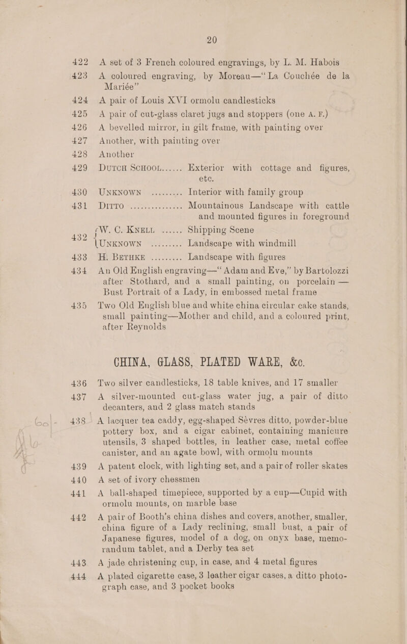 422 A set of 3 French coloured engravings, by L. M. Habois 423 A coloured engraving, by Moreau—‘ La Couchée de la Mariée” 424 <A pair of Louis XVI ormolu candlesticks 425 A pair of cut-glass claret jugs and stoppers (one A. F.) 426 <A bevelled mirror, in gilt frame, with painting over 427 Another, with painting over 428 Another 429. * DUTCH SCH OObi... Exterior with cottage and figures, ete. 430 UNKNOWN «,.....00. Interior with family group file 2 UDTO Rate. ees ee Mountainous Landscape with cattle and mounted figures in foreground noe EW CeION BVI te Shipping Scene i eee se Bie Landscape with windmill 43:3. ee DETHKE Ss. cee - Landscape with figures | 434 An Old English engraving—‘ Adam and Eve,” by Bartolozzi after Stothard, and a small painting, on porcelain — Bust Portrait of a Lady, in embossed metal frame 435 Two Old English blue and white china circular cake stands, small painting—Mother and child, and a coloured print, after Reynolds CHINA, GLASS, PLATED WARE, &amp;c. 436 Two silver candlesticks, 18 table knives, and 17 smaller 437 A silver-mounted cut-glass water jug, a pair of ditto decanters, and 2 glass match stands 438 A lacquer tea caddy, egg-shaped Sevres ditto, powder-blue pottery box, and a cigar cabinet, containing manicure utensils, 3 shaped bottles, in leather case, metal coffee canister, and an agate bowl, with ormolu mounts 439 <A patent clock, with lighting set, and a pair of roller skates 440 A set of ivory chessmen 441 A ball-shaped timepiece, supported by a ecup—Cupid with ormolu mounts, on marble base 442 <A pair of Booth’s china dishes and covers, another, smaller, china figure of a Lady reclining, small bust, a pair of Japanese figures, model of a dog, on onyx base, memo- randum tablet, and a Derby tea set 443 A jade christening cup, in case, and 4 metal figures 444 <A plated cigarette case, 3 leather cigar cases, a ditto photo- graph case, and 3 pocket books 